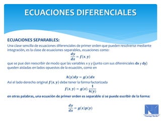 ECUACIONES SEPARABLES:
Una clase sencilla de ecuaciones diferenciales de primer orden que pueden resolverse mediante
integración, es la clase de ecuaciones separables, ecuaciones como:
𝒅𝒚
𝒅𝒙
= 𝒇 𝒙, 𝒚
que se pue den reescribir de modo que las variables x y y (junto con sus diferenciales dx y dy)
queden aisladas en lados opuestos de la ecuación, como en
𝒉 𝒚 𝒅𝒚 = 𝒈 𝒙 𝒅𝒙
Así el lado derecho original 𝒇 𝒙, 𝒚 debe tener la forma factorizada
𝒇 𝒙, 𝒚 = 𝒈 𝒙 .
𝟏
𝒉(𝒚)
en otras palabras, una ecuación de primer orden es separable si se puede escribir de la forma:
𝒅𝒚
𝒅𝒙
= 𝒈 𝒙 𝒑(𝒚)
ECUACIONES DIFERENCIALES
 