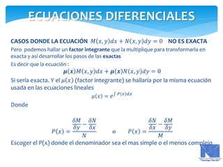 CASOS DONDE LA ECUACIÓN 𝑀 𝑥, 𝑦 𝑑𝑥 + 𝑁 𝑥, 𝑦 𝑑𝑦 = 0 NO ES EXACTA
Pero podemos hallar un factor integrante que la multiplique para transformarla en
exacta y así desarrollar los pasos de las exactas
Es decir que la ecuación :
𝝁 𝒙 𝑀 𝑥, 𝑦 𝑑𝑥 + 𝝁 𝒙 𝑁 𝑥, 𝑦 𝑑𝑦 = 0
Si sería exacta. Y el 𝜇 𝑥 (factor integrante) se hallaría por la misma ecuación
usada en las ecuaciones lineales
𝜇 𝑥 = 𝑒 𝑃 𝑥 𝑑𝑥
Donde
𝑃 𝑥 =
𝛿𝑀
𝛿𝑦
−
𝛿𝑁
𝛿𝑥
𝑁
o 𝑃 𝑥 =
𝛿𝑁
𝛿𝑥
−
𝛿𝑀
𝛿𝑦
𝑀
Escoger el P(x) donde el denominador sea el mas simple o el menos complejo
ECUACIONES DIFERENCIALES
 