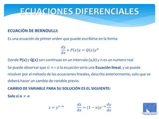 ECUACIÓN DE BERNOULLI:
Es una ecuación de primer orden que puede escribirse en la forma
𝑑𝑦
𝑑𝑥
+ 𝑃 𝑥 𝑦 = 𝑄 𝑥 𝑦 𝑛
Donde P(x) y Q(x) son continuas en un intervalo (a,b) y n es un numero real
Se puede observar que si n = 0 la ecuación sería una Ecuación lineal, y se puede
resolver por el método de las ecuaciones lineales, descrito anteriormente, solo que se
deberá hacer un cambio de variable previo.
CAMBIO DE VARIABLE PARA SU SOLUCIÓN ES EL SIGUIENTE:
Solo si 𝒏 ≠ 𝒐
𝑧 = 𝑦1−𝑛
𝑑𝑧
𝑑𝑥
= (1 − 𝑛)𝑦−𝑛
𝑑𝑦
𝑑𝑥
ECUACIONES DIFERENCIALES
 