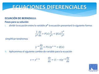 ECUACIÓN DE BERNOULLI:
Pasos para su solución
I. dividir la ecuación entre la variable 𝒚 𝒏
la ecuación presentará la siguiente forma:
1
𝑦 𝑛
𝑑𝑦
𝑑𝑥
+ 𝑃 𝑥
𝑦
𝑦 𝑛 = 𝑄 𝑥
𝑦 𝑛
𝑦 𝑛
simplificar tendremos
𝑦−𝑛
𝑑𝑦
𝑑𝑥
+ 𝑃 𝑥 𝑦1−𝑛
= 𝑄 𝑥
II. Aplicaremos el siguiente cambio de variable para la ecuación
𝑧 = 𝑦1−𝑛
𝑑𝑧
𝑑𝑥
= (1 − 𝑛)𝑦−𝑛
𝑑𝑦
𝑑𝑥
ECUACIONES DIFERENCIALES
 