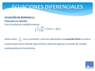 ECUACIÓN DE BERNOULLI:
Pasos para su solución
Con el cambio de variable tenemos
1
1 − 𝑛
𝑑𝑧
𝑑𝑥
+ 𝑃 𝑥 𝑧 = 𝑄 𝑥
Ahora como
1
1−𝑛
es un constante , esto nos representa una ecuación lineal, la cual se
resolverá por dicho método. Que al final se debe de regresar el cambio de variable,
sustituyendo z en función de y
ECUACIONES DIFERENCIALES
 
