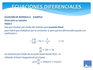 ECUACIÓN DE BERNOULLI: EJEMPLO
Pasos para su solución
PASO II
Hay que resolver por medio del método para ecuación lineal
peor habrá que multiplicar por la constante -2 para que los diferenciales quede con
coeficiente 1
−
1
2
𝑑𝑧
𝑑𝑥
− 5𝑧 = −
5
2
𝑥 (−2)
𝑑𝑧
𝑑𝑥
+ 10𝑧 = 5𝑥
Se resolverá por medio de ecuación lineal donde P(x) = 10
Hallando el facto integrante de 𝜇 𝑥 para
𝜇 𝑥
𝑑𝑧
𝑑𝑥
+ 10𝑧𝜇 𝑥 = 5𝑥𝜇 𝑥
ECUACIONES DIFERENCIALES
 