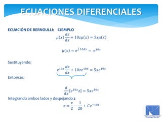 ECUACIÓN DE BERNOULLI: EJEMPLO
𝜇 𝑥
𝑑𝑧
𝑑𝑥
+ 10𝑧𝜇 𝑥 = 5𝑥𝜇 𝑥
𝜇 𝑥 = 𝑒 10𝑑𝑥
= 𝑒10𝑥
Sustituyendo:
𝑒10𝑥
𝑑𝑧
𝑑𝑥
+ 10𝑧𝑒10𝑥
= 5𝑥𝑒10𝑥
Entonces:
𝑑
𝑑𝑥
𝑒10𝑥
𝑧 = 5𝑥𝑒10𝑥
Integrando ambos lados y despejando z
𝑧 =
𝑥
2
−
1
20
+ 𝐶𝑒−10𝑥
ECUACIONES DIFERENCIALES
 