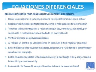 RECOMENDACIONES PARA RESOLVER UNA ECUACIÓN DIFERENCIAL
1. Llevar las ecuaciones a su forma ordinaria y así identificar el método a aplicar
2. Recordar los métodos de factorización, como el mas usado el de factor común
3. Tener las tablas de integrales o resolverla según sea, inmediata, por parte, por
sustitución o cualquier método estudiado en matemática II
4. Verificar siempre las derivadas aplicadas
5. Al realizar un cambio de variable como en Bernoulli, al final regresar el cambio
6. En el métodos de las ecuaciones exactas, seleccionar a P(x) donde el denominador
sea el menos complejo.
7. En las ecuaciones exactas se toma como M(x,y) al que tenga el dx y a N(x,y) como
la función que contiene el dy
8. La ecuación de Bernoulli, siempre llevarla a la forma de ecuación lineal
ECUACIONES DIFERENCIALES
 