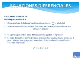 ECUACIONES SEPARABLES:
Método para resolver E.S
I. Despejar dy/dx de la Ecuación diferencial, y obtener
𝑑𝑦
𝑑𝑥
= 𝑔 𝑥 𝑝(𝑦)
II. Separar la ecuación llevando las funciones para su respectivos diferenciales
𝑔 𝑥 𝑑𝑥 = 𝑝 𝑦 𝑑𝑦
III. Luego integrar ambos lados de la ecuación 𝑔 𝑥 𝑑𝑥 = 𝑝 𝑦 𝑑𝑦
IV. Se debe de resolver las integrales en ambos lados, resultando una constante C
para cada una y se agrupan en una sola C. Obteniendo así la solución de la
ecuación diferencial:
𝑃 𝑦 = 𝐺 𝑥 + 𝐶
ECUACIONES DIFERENCIALES
 