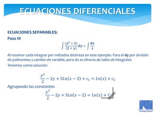 ECUACIONES SEPARABLES:
Paso III
(𝒚 𝟐
+ 𝟏)
(𝟐 + 𝒚)
𝒅𝒚 =
𝒅𝒙
𝒙
Al resolver cada integrar por métodos distintos en este ejemplo. Para el dy por división
de polinomios y cambio de variable, pero dx es directa de tabla de integrales
Tenemos como solución:
𝑦2
2
− 2𝑦 + 5𝐿𝑛 𝑥 − 2 + 𝑐1 = 𝐿𝑛 𝑥 + 𝑐2
Agrupando las constantes
𝑦2
2
− 2𝑦 + 5𝐿𝑛 𝑥 − 2 = 𝐿𝑛 𝑥 + 𝐶
ECUACIONES DIFERENCIALES
 