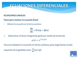 ECUACIONES LINEALES
Pasos para resolver la ecuación lineal
I. Obtener la ecuación en la forma canónica
𝒅𝒚
𝒅𝒙
+ 𝑷 𝒙 𝒚 = 𝑸 𝒙
II. Determinar el factor integrantes 𝝁 𝒙 por medio de la formula
𝜇 𝑥 = 𝑒 𝑃 𝑥 𝑑𝑥
Para así multiplicar la ecuación en forma canónica, para luego llamar al lado
izquierdo de la igualdad como
𝒅
𝒅𝒙
𝜇 𝑥 𝒚
ECUACIONES DIFERENCIALES
 