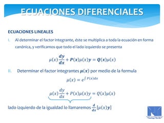 ECUACIONES LINEALES
I. Al determinar el factor integrante, éste se multiplica a toda la ecuación en forma
canónica, y verificamos que todo el lado izquierdo se presenta
𝜇 𝑥
𝒅𝒚
𝒅𝒙
+ 𝑷 𝒙 𝜇 𝑥 𝒚 = 𝑸 𝒙 𝜇 𝑥
II. Determinar el factor integrantes 𝝁 𝒙 por medio de la formula
𝜇 𝑥 = 𝑒 𝑃 𝑥 𝑑𝑥
𝜇 𝑥
𝑑𝑦
𝑑𝑥
+ 𝑃 𝑥 𝜇 𝑥 𝑦 = 𝑄 𝑥 𝜇 𝑥
lado izquierdo de la igualdad lo llamaremos
𝒅
𝒅𝒙
𝜇 𝑥 𝒚
ECUACIONES DIFERENCIALES
 