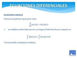 ECUACIONES LINEALES
Entonces lo podemos representar como:
𝑑
𝑑𝑥
𝜇 𝑥 𝑦 = 𝑄 𝑥 𝜇 𝑥
III. se multiplica ambos lados por dx y se integra el lado derecho con respecto a x
𝑑[𝜇(𝑥)𝑦] = 𝑄 𝑥 𝜇 𝑥 𝑑𝑥
Y de ser posible se despeja la variable y
ECUACIONES DIFERENCIALES
 