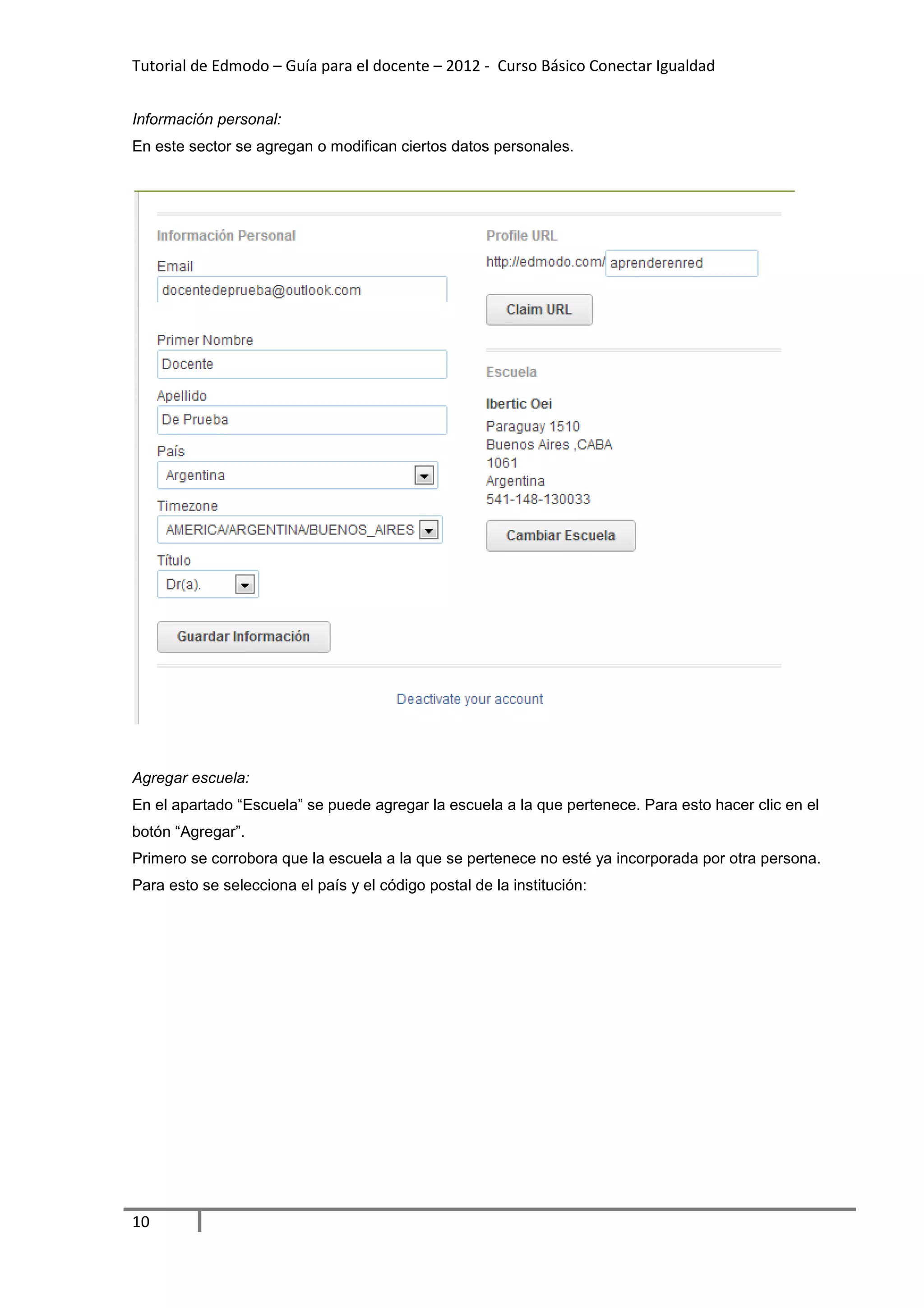 Tutorial de Edmodo – Guía para el docente – 2012 - Curso Básico Conectar Igualdad


Información personal:
En este sector se agregan o modifican ciertos datos personales.




Agregar escuela:
En el apartado “Escuela” se puede agregar la escuela a la que pertenece. Para esto hacer clic en el
botón “Agregar”.
Primero se corrobora que la escuela a la que se pertenece no esté ya incorporada por otra persona.
Para esto se selecciona el país y el código postal de la institución:




10
 