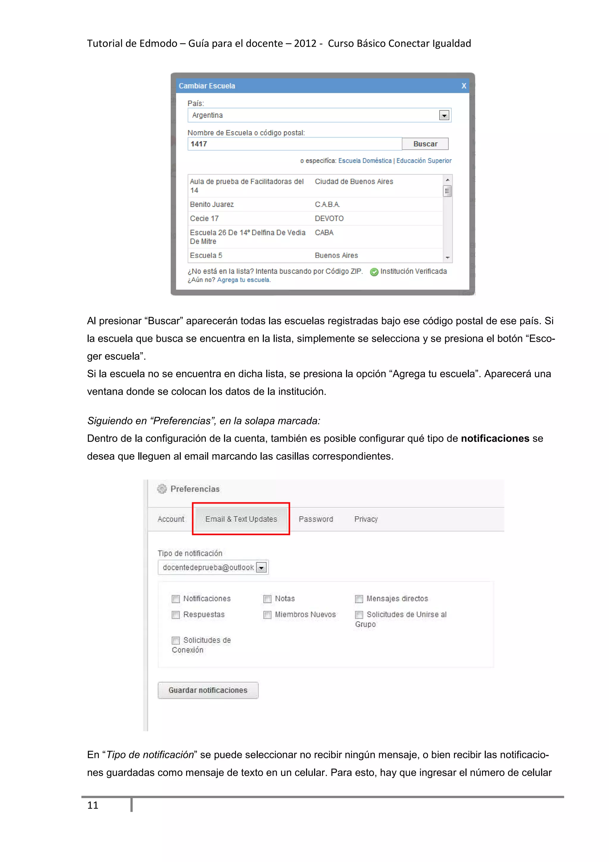 Tutorial de Edmodo – Guía para el docente – 2012 - Curso Básico Conectar Igualdad
                                                                          gualdad




Al presionar “Buscar” aparecerán todas las escuelas registradas bajo ese código postal de ese país. Si
la escuela que busca se encue
                        encuentra en la lista, simplemente se selecciona y se presiona el botón “Esc
                                                                                                “Esco-
ger escuela”.
Si la escuela no se encuentra en dicha lista, se presiona la opción “Agrega tu escuela”. Aparecerá una
ventana donde se colocan los datos de la institución.

Siguiendo en “Preferencias”, en la solapa marcada:
                           ,
Dentro de la configuración de la cuenta, también es posible configurar qué tipo de notificaciones se
desea que lleguen al email marcando las casillas correspondientes.




En “Tipo de notificación” se puede seleccionar no recibir ningún mensaje, o bien recibir las notificaci
                        ”                                                                    notificacio-
nes guardadas como mensaje de texto en un celular. Para esto, hay que ingresar el número de celular


11
 