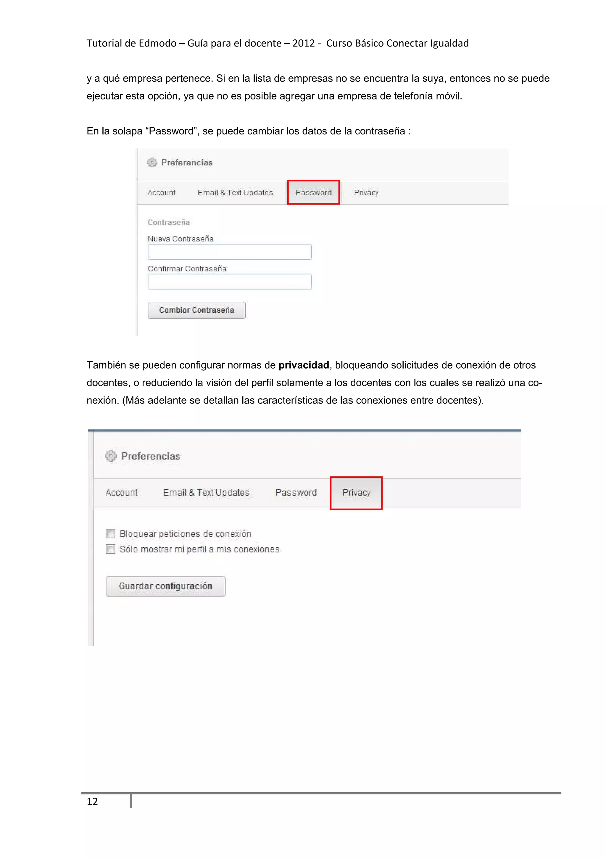 Tutorial de Edmodo – Guía para el docente – 2012 - Curso Básico Conectar Igualdad


y a qué empresa pertenece. Si en la lista de empresas no se encuentra la suya, entonces no se puede
ejecutar esta opción, ya que no es posible agregar una empresa de telefonía móvil.


En la solapa “Password”, se puede cambiar los datos de la contraseña :




También se pueden configurar normas de privacidad, bloqueando solicitudes de conexión de otros
docentes, o reduciendo la visión del perfil solamente a los docentes con los cuales se realizó una co-
nexión. (Más adelante se detallan las características de las conexiones entre docentes).




12
 