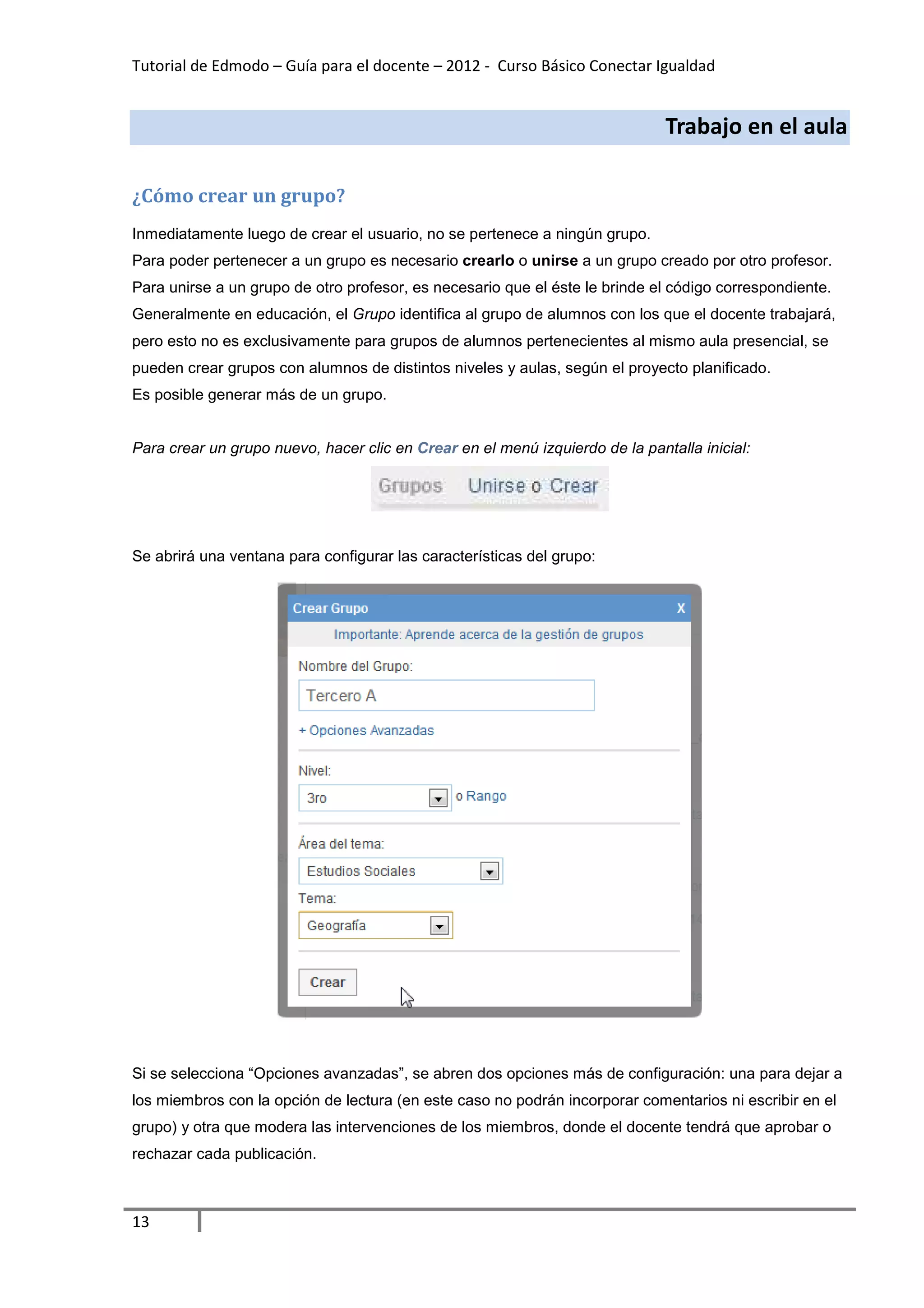 Tutorial de Edmodo – Guía para el docente – 2012 - Curso Básico Conectar Igualdad
                                                                          gualdad


                                                                              Trabajo en el aula

¿Cómo crear un grupo?
 Cómo
Inmediatamente luego de crear el usuario, no se pertenece a ningún grupo.
Para poder pertenecer a un grupo es necesario crearlo o unirse a un grupo creado por otro profesor.
Para unirse a un grupo de otro profesor, es necesario que el éste le brinde el código correspondiente.
Generalmente en educación, e Grupo identifica al grupo de alumnos con los que el docente trabaja
                           el                                                            trabajará,
pero esto no es exclusivamente para grupos de alumnos pertenecientes al mismo aula presencial, se
pueden crear grupos con alumnos de distintos niveles y aulas, según el proyecto planificado.
                                de
Es posible generar más de un grupo.


Para crear un grupo nuevo, hacer clic en Crear en el menú izquierdo de la pantalla inicial
                                                                                   inicial:




Se abrirá una ventana para configurar las características del grupo:




Si se selecciona “Opciones avanzadas”, se abren dos opciones más de configuración: una para dejar a
los miembros con la opción de lectura (en este caso no podrán incorporar comentarios ni escribir en el
grupo) y otra que modera las intervenciones de los miembros, donde el docente tendrá que aprobar o
                             intervenciones
rechazar cada publicación.



13
 