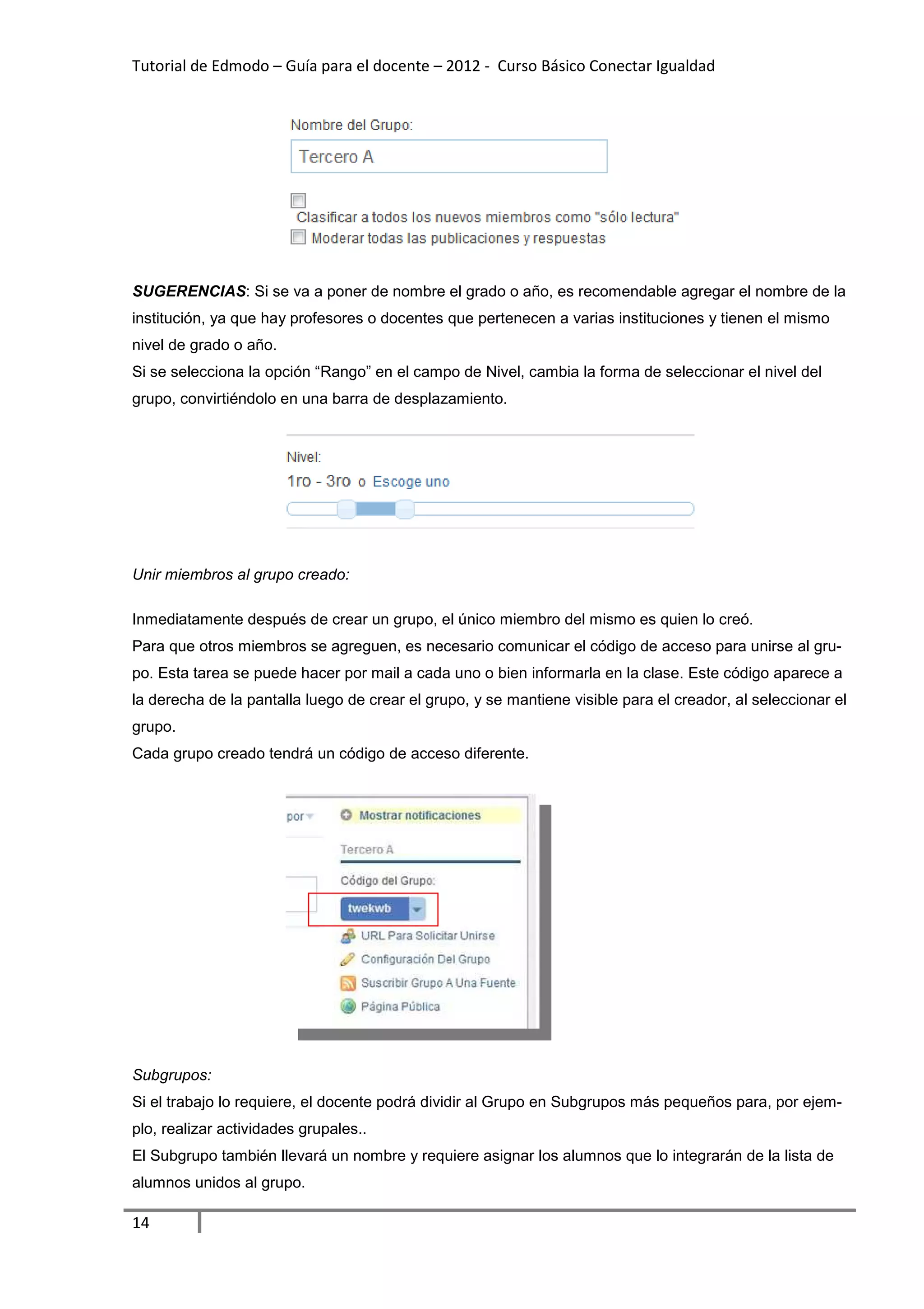 Tutorial de Edmodo – Guía para el docente – 2012 - Curso Básico Conectar Igualdad
                                                                          gualdad




SUGERENCIAS: Si se va a poner de nombre el grado o año, es recomendable agregar el nombre de la
           :
institución, ya que hay profesores o docentes que pertenecen a varias instituciones y tienen el mismo
                                                               varias
nivel de grado o año.
Si se selecciona la opción “Rango” en el campo de Nivel, cambia la forma de seleccionar el nivel del
grupo, convirtiéndolo en una barra de desplazamiento.




Unir miembros al grupo creado:

Inmediatamente después de crear un grupo, el único miembro del mismo es quien lo creó.
Para que otros miembros se agreguen, es necesario comunicar el código de acceso para unirse al gr
                                                  comunicar                                    gru-
po. Esta tarea se puede hacer por mail a cada uno o bien informarla en la clase. Este código aparece a
la derecha de la pantalla luego de crear el grupo, y se mantiene visible para el creador al seleccionar el
                                                                                 creador,
grupo.
Cada grupo creado tendrá un código de acceso diferente.




Subgrupos:
Si el trabajo lo requiere, el docente podrá dividir al Grupo en Subgrupos más pequeños para, por eje
                                                                                                 ejem-
plo, realizar actividades grupales.
                          grupales..
El Subgrupo también llevará un nombre y requiere asignar los alumnos que lo integrarán de la lista de
alumnos unidos al grupo.

14
 