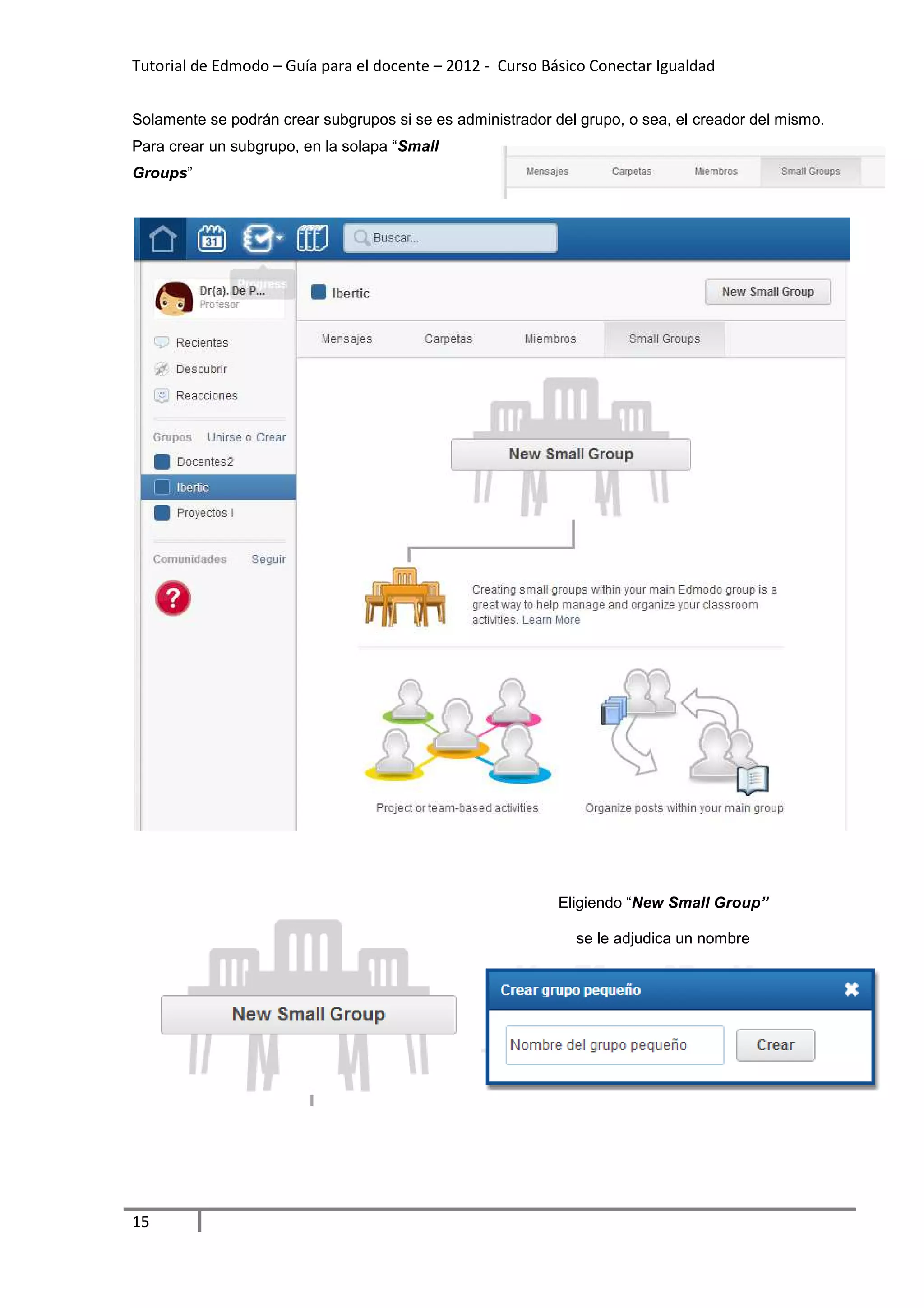Tutorial de Edmodo – Guía para el docente – 2012 - Curso Básico Conectar Igualdad


Solamente se podrán crear subgrupos si se es administrador del grupo, o sea, el creador del mismo.
Para crear un subgrupo, en la solapa “Small
Groups”




                                                            Eligiendo “New Small Group”

                                                              se le adjudica un nombre




15
 