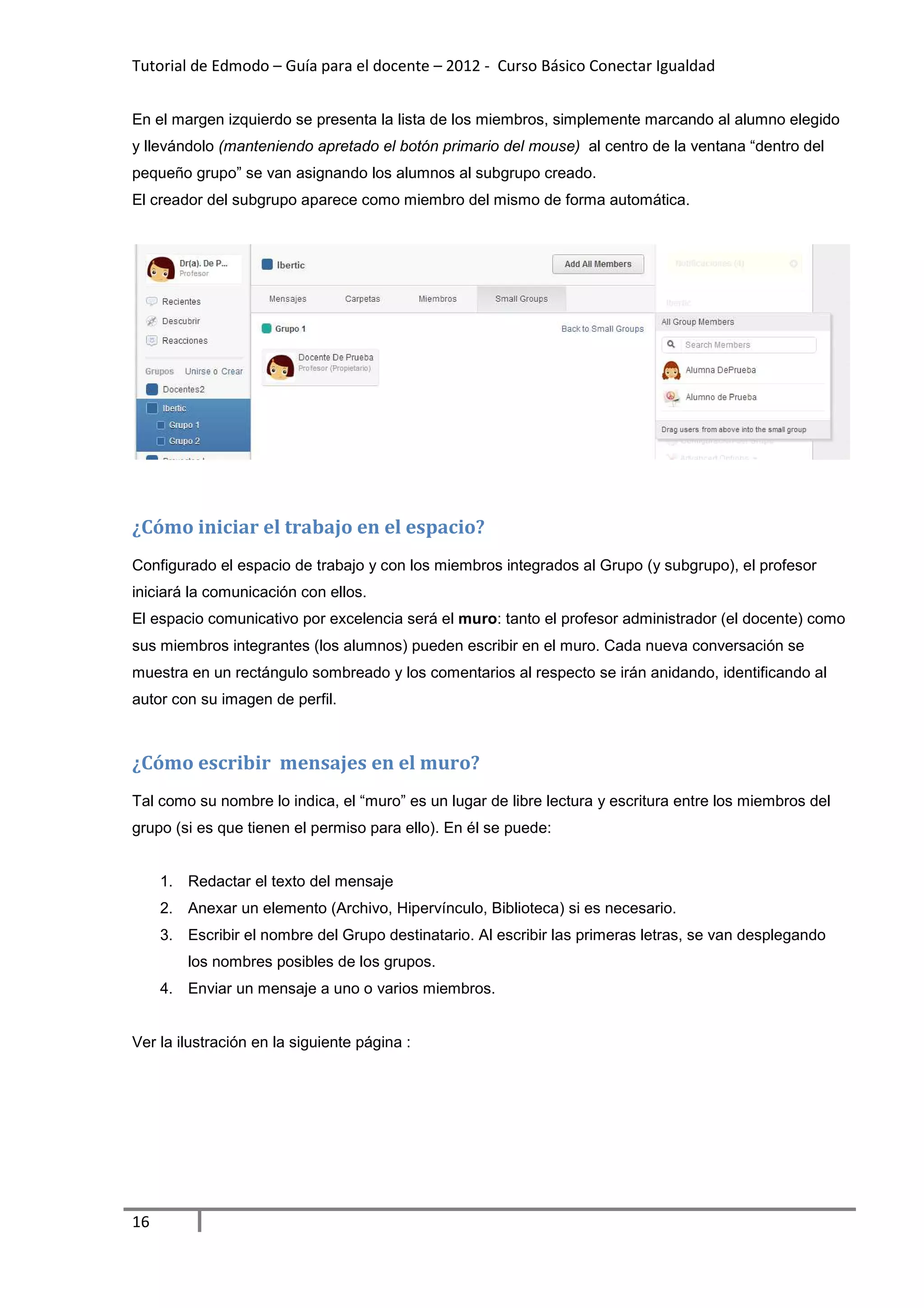 Tutorial de Edmodo – Guía para el docente – 2012 - Curso Básico Conectar Igualdad


En el margen izquierdo se presenta la lista de los miembros, simplemente marcando al alumno elegido
y llevándolo (manteniendo apretado el botón primario del mouse) al centro de la ventana “dentro del
pequeño grupo” se van asignando los alumnos al subgrupo creado.
El creador del subgrupo aparece como miembro del mismo de forma automática.




¿Cómo iniciar el trabajo en el espacio?
Configurado el espacio de trabajo y con los miembros integrados al Grupo (y subgrupo), el profesor
iniciará la comunicación con ellos.
El espacio comunicativo por excelencia será el muro: tanto el profesor administrador (el docente) como
sus miembros integrantes (los alumnos) pueden escribir en el muro. Cada nueva conversación se
muestra en un rectángulo sombreado y los comentarios al respecto se irán anidando, identificando al
autor con su imagen de perfil.



¿Cómo escribir mensajes en el muro?
Tal como su nombre lo indica, el “muro” es un lugar de libre lectura y escritura entre los miembros del
grupo (si es que tienen el permiso para ello). En él se puede:


     1. Redactar el texto del mensaje
     2. Anexar un elemento (Archivo, Hipervínculo, Biblioteca) si es necesario.
     3. Escribir el nombre del Grupo destinatario. Al escribir las primeras letras, se van desplegando
         los nombres posibles de los grupos.
     4. Enviar un mensaje a uno o varios miembros.


Ver la ilustración en la siguiente página :




16
 