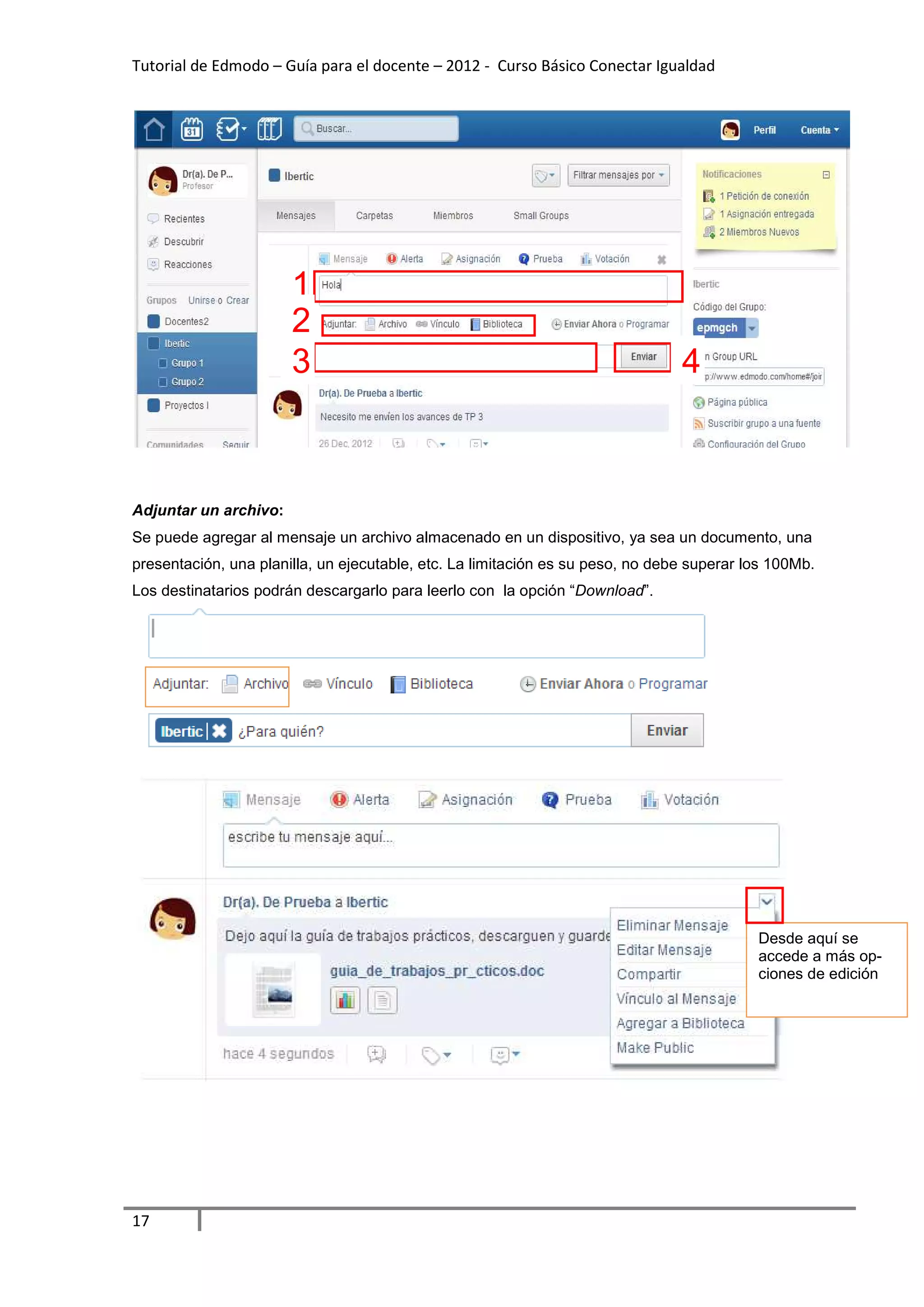 Tutorial de Edmodo – Guía para el docente – 2012 - Curso Básico Conectar Igualdad




                       1
                       2
                       3                                                        4



Adjuntar un archivo:
Se puede agregar al mensaje un archivo almacenado en un dispositivo, ya sea un documento, una
presentación, una planilla, un ejecutable, etc. La limitación es su peso, no debe superar los 100Mb.
Los destinatarios podrán descargarlo para leerlo con la opción “Download”.




                                                                                           Desde aquí se
                                                                                           accede a más op-
                                                                                           ciones de edición




17
 