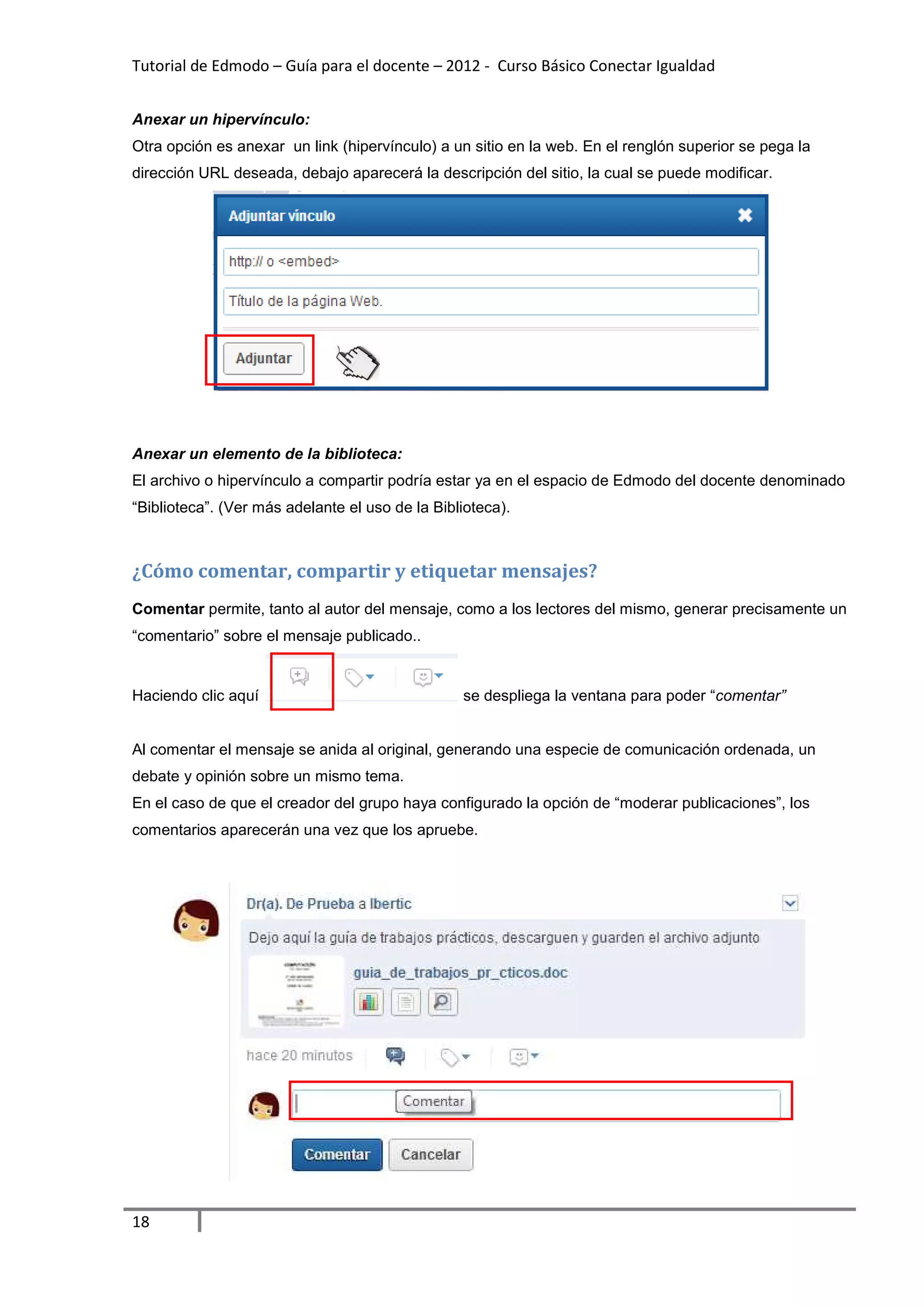 Tutorial de Edmodo – Guía para el docente – 2012 - Curso Básico Conectar Igualdad


Anexar un hipervínculo:
Otra opción es anexar un link (hipervínculo) a un sitio en la web. En el renglón superior se pega la
dirección URL deseada, debajo aparecerá la descripción del sitio, la cual se puede modificar.




Anexar un elemento de la biblioteca:
El archivo o hipervínculo a compartir podría estar ya en el espacio de Edmodo del docente denominado
“Biblioteca”. (Ver más adelante el uso de la Biblioteca).



¿Cómo comentar, compartir y etiquetar mensajes?
Comentar permite, tanto al autor del mensaje, como a los lectores del mismo, generar precisamente un
“comentario” sobre el mensaje publicado..


Haciendo clic aquí                               se despliega la ventana para poder “comentar”


Al comentar el mensaje se anida al original, generando una especie de comunicación ordenada, un
debate y opinión sobre un mismo tema.
En el caso de que el creador del grupo haya configurado la opción de “moderar publicaciones”, los
comentarios aparecerán una vez que los apruebe.




18
 