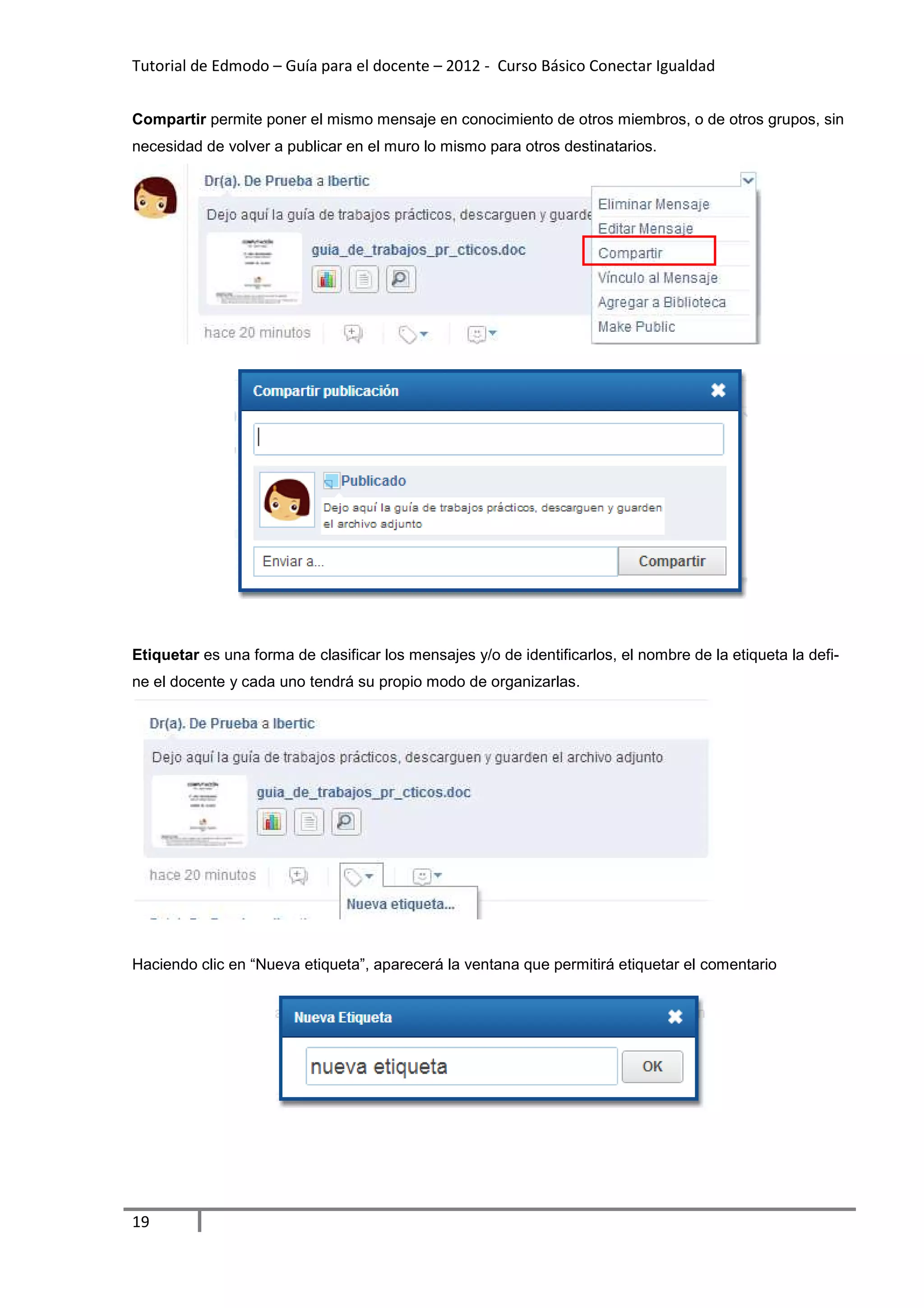 Tutorial de Edmodo – Guía para el docente – 2012 - Curso Básico Conectar Igualdad


Compartir permite poner el mismo mensaje en conocimiento de otros miembros, o de otros grupos, sin
necesidad de volver a publicar en el muro lo mismo para otros destinatarios.




Etiquetar es una forma de clasificar los mensajes y/o de identificarlos, el nombre de la etiqueta la defi-
ne el docente y cada uno tendrá su propio modo de organizarlas.




Haciendo clic en “Nueva etiqueta”, aparecerá la ventana que permitirá etiquetar el comentario




19
 