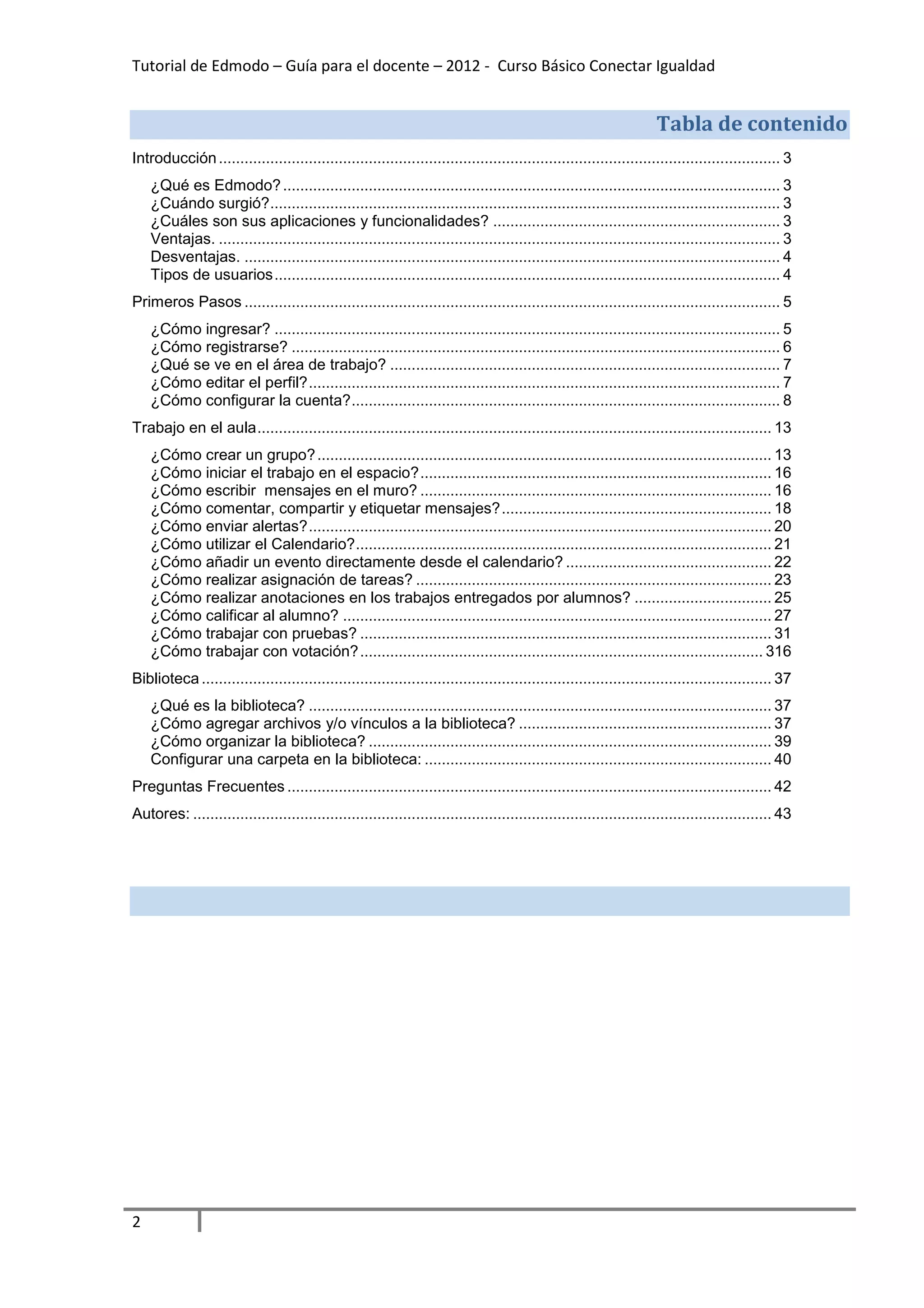Tutorial de Edmodo – Guía para el docente – 2012 - Curso Básico Conectar Igualdad


                                                                                                                    Tabla de contenido
Introducción ................................................................................................................................... 3
    ¿Qué es Edmodo? .................................................................................................................... 3
    ¿Cuándo surgió? ....................................................................................................................... 3
    ¿Cuáles son sus aplicaciones y funcionalidades? ................................................................... 3
    Ventajas. ................................................................................................................................... 3
    Desventajas. ............................................................................................................................. 4
    Tipos de usuarios ...................................................................................................................... 4
Primeros Pasos ............................................................................................................................. 5
    ¿Cómo ingresar? ...................................................................................................................... 5
    ¿Cómo registrarse? .................................................................................................................. 6
    ¿Qué se ve en el área de trabajo? ........................................................................................... 7
    ¿Cómo editar el perfil? .............................................................................................................. 7
    ¿Cómo configurar la cuenta? .................................................................................................... 8
Trabajo en el aula ........................................................................................................................ 13
    ¿Cómo crear un grupo? .......................................................................................................... 13
    ¿Cómo iniciar el trabajo en el espacio? .................................................................................. 16
    ¿Cómo escribir mensajes en el muro? .................................................................................. 16
    ¿Cómo comentar, compartir y etiquetar mensajes? ............................................................... 18
    ¿Cómo enviar alertas? ............................................................................................................ 20
    ¿Cómo utilizar el Calendario? ................................................................................................. 21
    ¿Cómo añadir un evento directamente desde el calendario? ................................................ 22
    ¿Cómo realizar asignación de tareas? ................................................................................... 23
    ¿Cómo realizar anotaciones en los trabajos entregados por alumnos? ................................ 25
    ¿Cómo calificar al alumno? .................................................................................................... 27
    ¿Cómo trabajar con pruebas? ................................................................................................ 31
    ¿Cómo trabajar con votación? .............................................................................................. 316
Biblioteca ..................................................................................................................................... 37
    ¿Qué es la biblioteca? ............................................................................................................ 37
    ¿Cómo agregar archivos y/o vínculos a la biblioteca? ........................................................... 37
    ¿Cómo organizar la biblioteca? .............................................................................................. 39
    Configurar una carpeta en la biblioteca: ................................................................................. 40
Preguntas Frecuentes ................................................................................................................. 42
Autores: ....................................................................................................................................... 43




2
 
