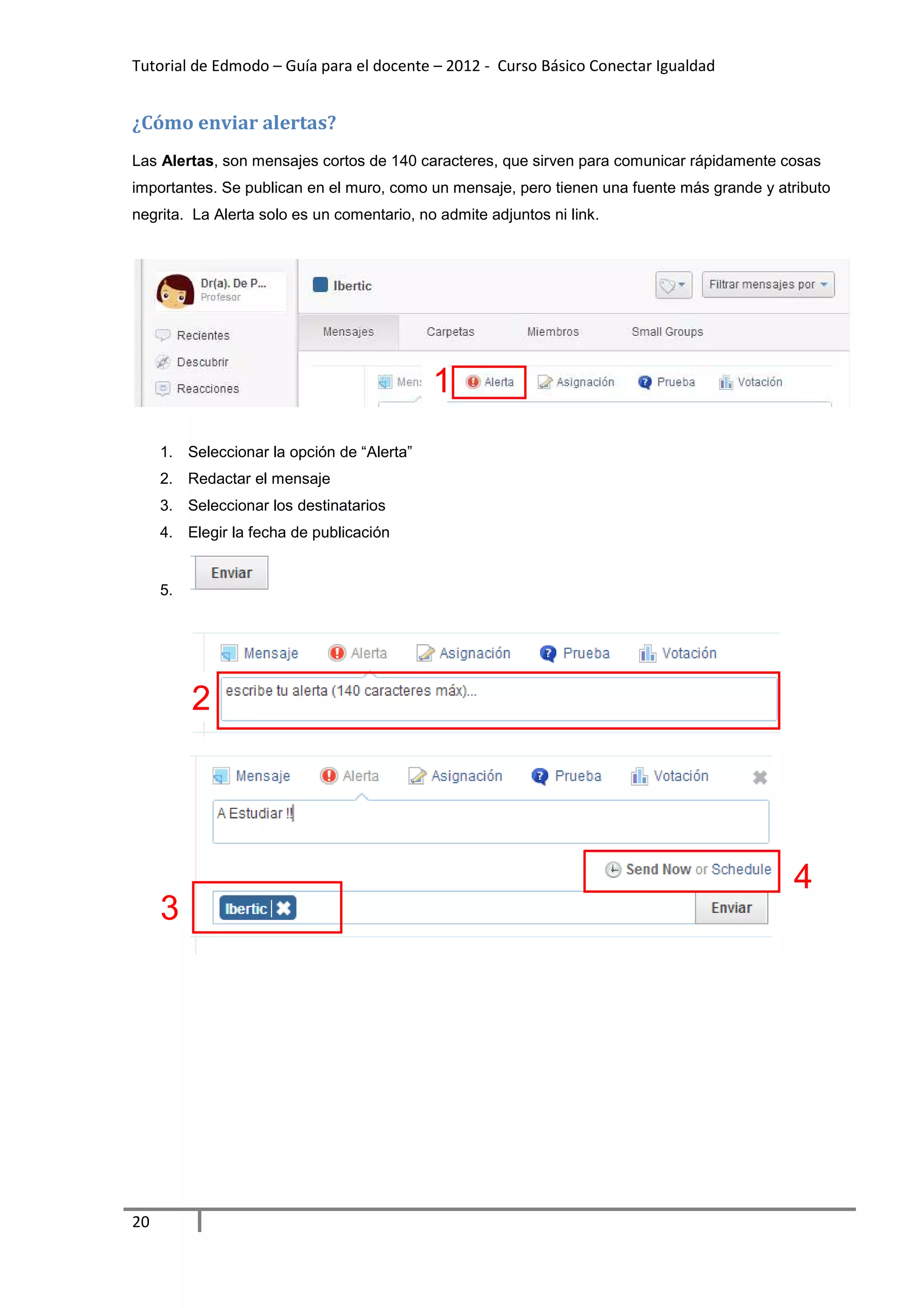 Tutorial de Edmodo – Guía para el docente – 2012 - Curso Básico Conectar Igualdad


¿Cómo enviar alertas?
Las Alertas, son mensajes cortos de 140 caracteres, que sirven para comunicar rápidamente cosas
importantes. Se publican en el muro, como un mensaje, pero tienen una fuente más grande y atributo
negrita. La Alerta solo es un comentario, no admite adjuntos ni link.




                                            1
     1. Seleccionar la opción de “Alerta”
     2. Redactar el mensaje
     3. Seleccionar los destinatarios
     4. Elegir la fecha de publicación


     5.




          2




                                                                                            4
     3




20
 