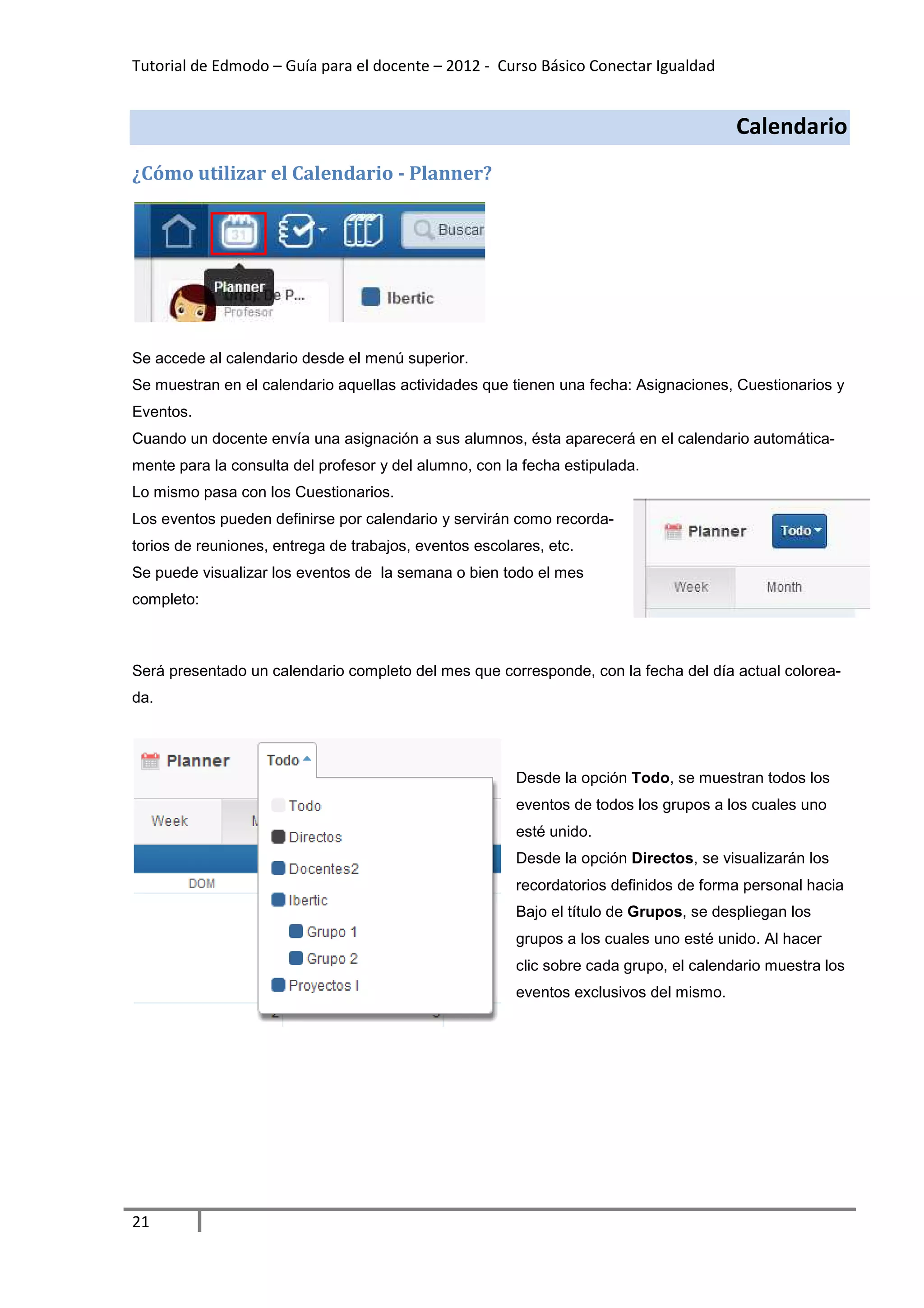 Tutorial de Edmodo – Guía para el docente – 2012 - Curso Básico Conectar Igualdad


                                                                                        Calendario
¿Cómo utilizar el Calendario - Planner?




Se accede al calendario desde el menú superior.
Se muestran en el calendario aquellas actividades que tienen una fecha: Asignaciones, Cuestionarios y
Eventos.
Cuando un docente envía una asignación a sus alumnos, ésta aparecerá en el calendario automática-
mente para la consulta del profesor y del alumno, con la fecha estipulada.
Lo mismo pasa con los Cuestionarios.
Los eventos pueden definirse por calendario y servirán como recorda-
torios de reuniones, entrega de trabajos, eventos escolares, etc.
Se puede visualizar los eventos de la semana o bien todo el mes
completo:



Será presentado un calendario completo del mes que corresponde, con la fecha del día actual colorea-
da.




                                                        Desde la opción Todo, se muestran todos los
                                                        eventos de todos los grupos a los cuales uno
                                                        esté unido.
                                                        Desde la opción Directos, se visualizarán los
                                                        recordatorios definidos de forma personal hacia
                                                        Bajo el título de Grupos, se despliegan los
                                                        grupos a los cuales uno esté unido. Al hacer
                                                        clic sobre cada grupo, el calendario muestra los
                                                        eventos exclusivos del mismo.




21
 