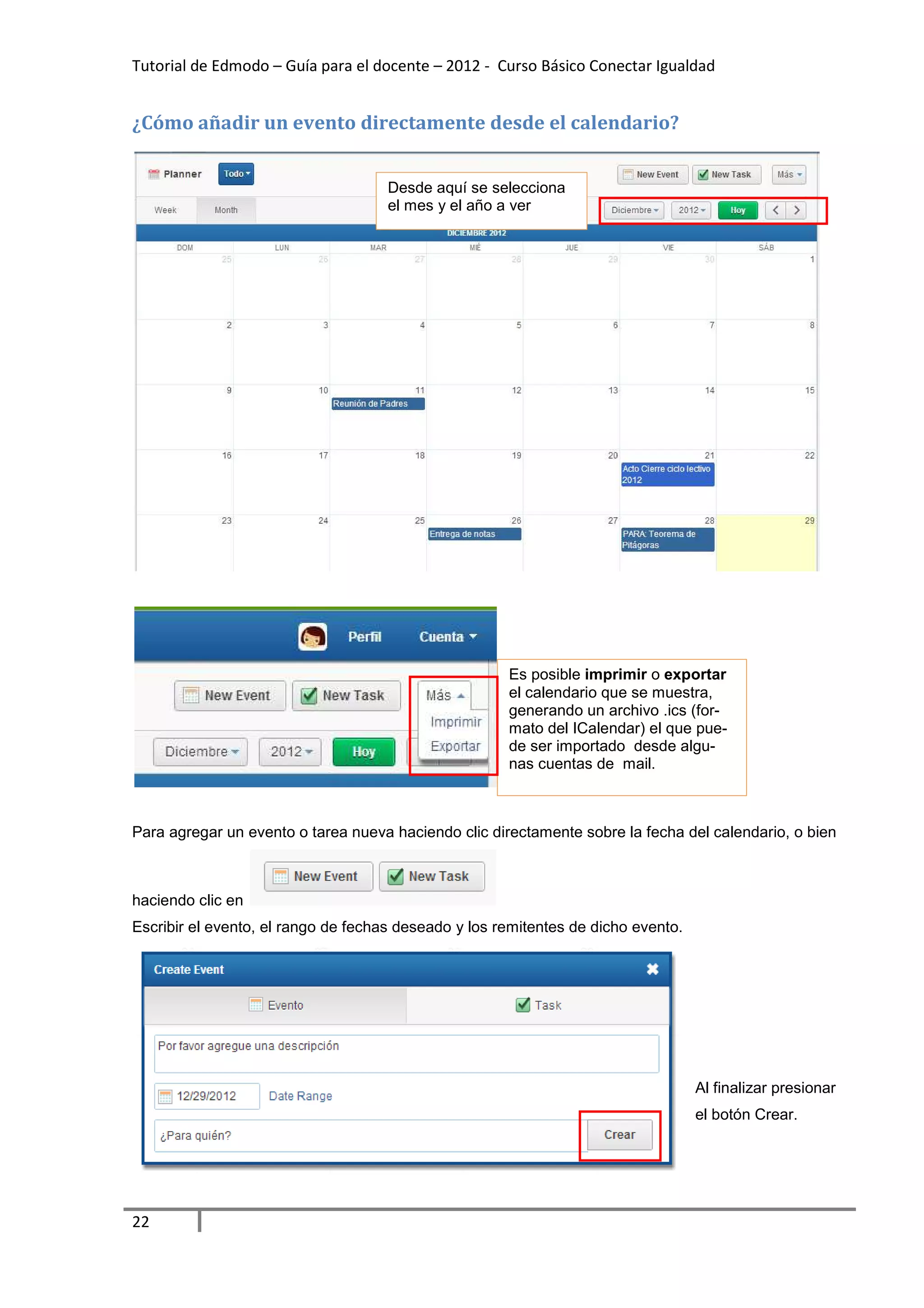 Tutorial de Edmodo – Guía para el docente – 2012 - Curso Básico Conectar Igualdad


¿Cómo añadir un evento directamente desde el calendario?


                                     Desde aquí se selecciona
                                     el mes y el año a ver




                                                      Es posible imprimir o exportar
                                                      el calendario que se muestra,
                                                      generando un archivo .ics (for-
                                                      mato del ICalendar) el que pue-
                                                      de ser importado desde algu-
                                                      nas cuentas de mail.



Para agregar un evento o tarea nueva haciendo clic directamente sobre la fecha del calendario, o bien



haciendo clic en
Escribir el evento, el rango de fechas deseado y los remitentes de dicho evento.




                                                                                   Al finalizar presionar
                                                                                   el botón Crear.




22
 