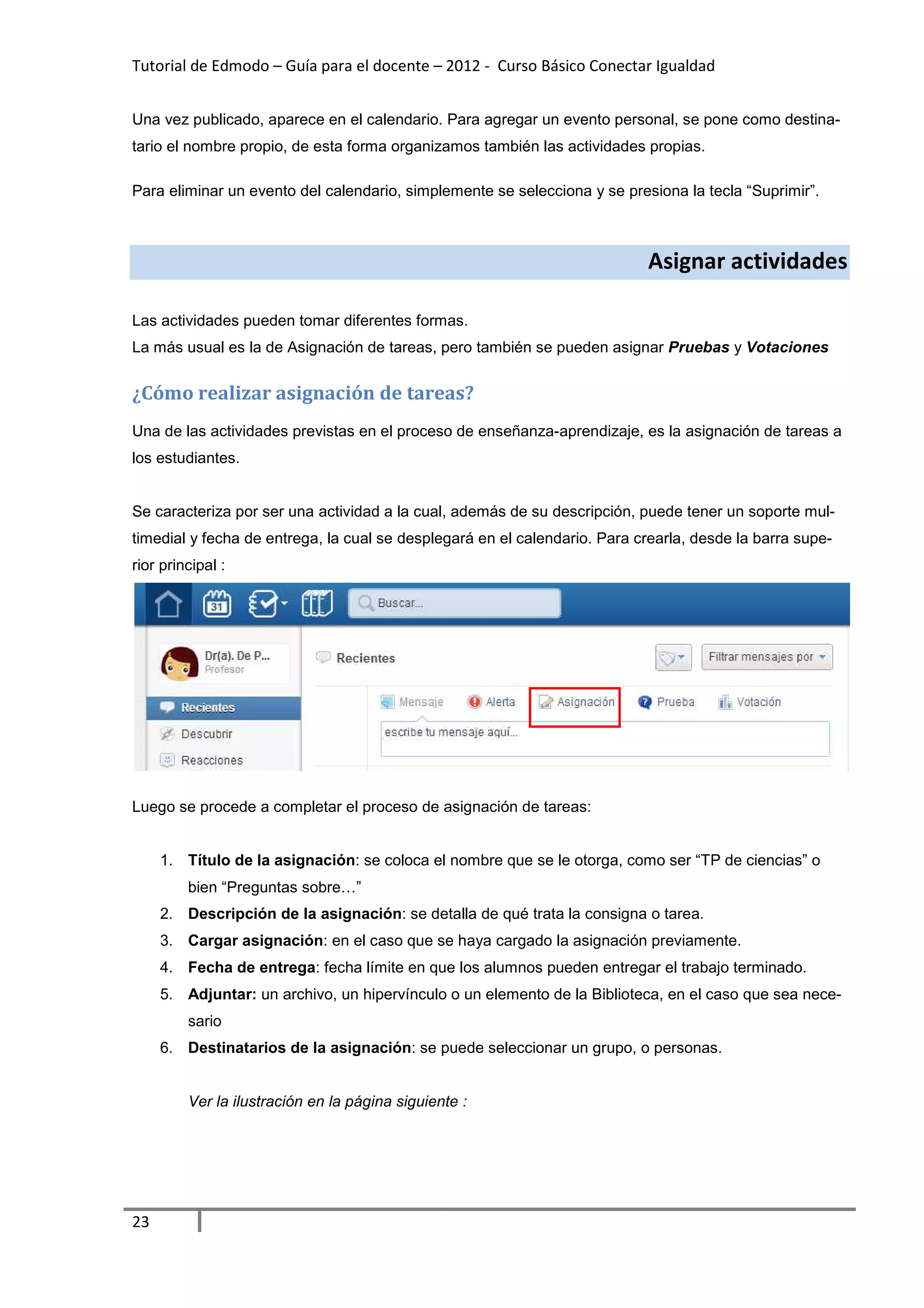 Tutorial de Edmodo – Guía para el docente – 2012 - Curso Básico Conectar Igualdad


Una vez publicado, aparece en el calendario. Para agregar un evento personal, se pone como destina-
tario el nombre propio, de esta forma organizamos también las actividades propias.

Para eliminar un evento del calendario, simplemente se selecciona y se presiona la tecla “Suprimir”.



                                                                           Asignar actividades

Las actividades pueden tomar diferentes formas.
La más usual es la de Asignación de tareas, pero también se pueden asignar Pruebas y Votaciones


¿Cómo realizar asignación de tareas?
Una de las actividades previstas en el proceso de enseñanza-aprendizaje, es la asignación de tareas a
los estudiantes.


Se caracteriza por ser una actividad a la cual, además de su descripción, puede tener un soporte mul-
timedial y fecha de entrega, la cual se desplegará en el calendario. Para crearla, desde la barra supe-
rior principal :




Luego se procede a completar el proceso de asignación de tareas:


     1. Título de la asignación: se coloca el nombre que se le otorga, como ser “TP de ciencias” o
         bien “Preguntas sobre…”
     2. Descripción de la asignación: se detalla de qué trata la consigna o tarea.
     3. Cargar asignación: en el caso que se haya cargado la asignación previamente.
     4. Fecha de entrega: fecha límite en que los alumnos pueden entregar el trabajo terminado.
     5. Adjuntar: un archivo, un hipervínculo o un elemento de la Biblioteca, en el caso que sea nece-
         sario
     6. Destinatarios de la asignación: se puede seleccionar un grupo, o personas.


         Ver la ilustración en la página siguiente :




23
 