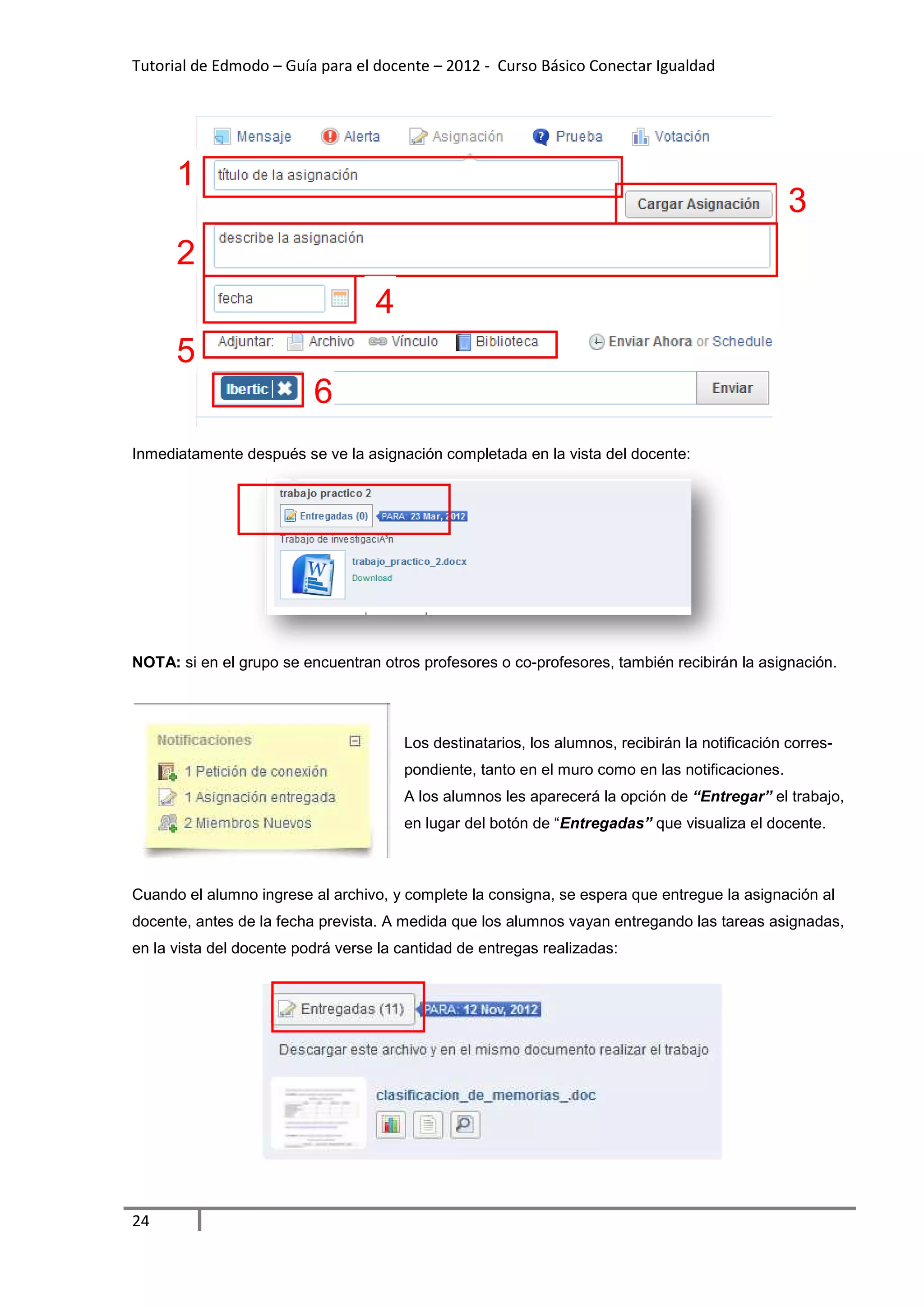 Tutorial de Edmodo – Guía para el docente – 2012 - Curso Básico Conectar Igualdad
                                                                          gualdad




      1
                                                                                                 3
      2
                                   4
      5
                          6
Inmediatamente después se ve la asignación completada en la vista del docente:




NOTA: si en el grupo se encuentran otros profesores o co profesores, también recibirán la asignación.
                                                      co-profesores,




                                       Los destinatarios, los alumnos, recibirán la notificación corre
                                                                                                 corres-
                                       pondiente, tanto en el muro como en las notificaciones.
                                       A los alumnos les aparecerá la opción de “Entregar” el trabajo,
                                       en lugar del botón de “Entregadas” que visualiza el docente.



Cuando el alumno ingrese al archivo, y complete la consigna, se espera que entregue la asignación al
           lumno
docente, antes de la fecha prevista. A medida que los alumnos vayan entregando las tareas asignadas,
   ente,
en la vista del docente podrá verse la cantidad de entregas realizadas:




24
 