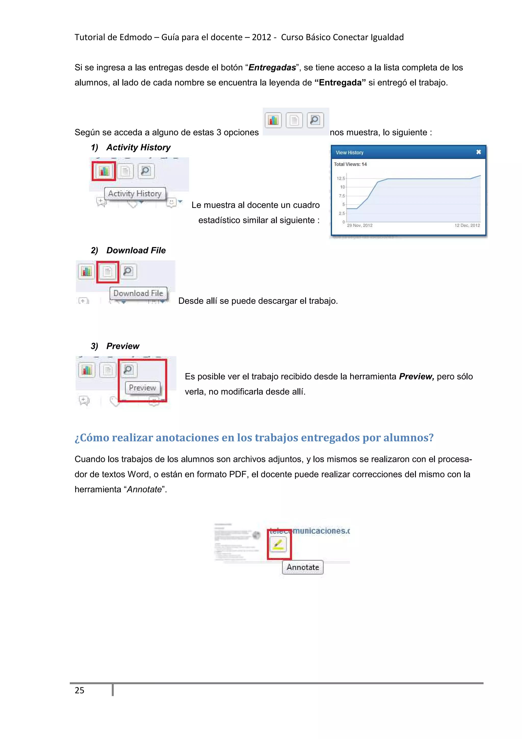 Tutorial de Edmodo – Guía para el docente – 2012 - Curso Básico Conectar Igualdad


Si se ingresa a las entregas desde el botón “Entregadas”, se tiene acceso a la lista completa de los
alumnos, al lado de cada nombre se encuentra la leyenda de “Entregada” si entregó el trabajo.




Según se acceda a alguno de estas 3 opciones                         nos muestra, lo siguiente :
     1) Activity History




                              Le muestra al docente un cuadro
                                estadístico similar al siguiente :


     2) Download File




                           Desde allí se puede descargar el trabajo.




     3) Preview


                            Es posible ver el trabajo recibido desde la herramienta Preview, pero sólo
                            verla, no modificarla desde allí.




¿Cómo realizar anotaciones en los trabajos entregados por alumnos?
Cuando los trabajos de los alumnos son archivos adjuntos, y los mismos se realizaron con el procesa-
dor de textos Word, o están en formato PDF, el docente puede realizar correcciones del mismo con la
herramienta “Annotate”.




25
 