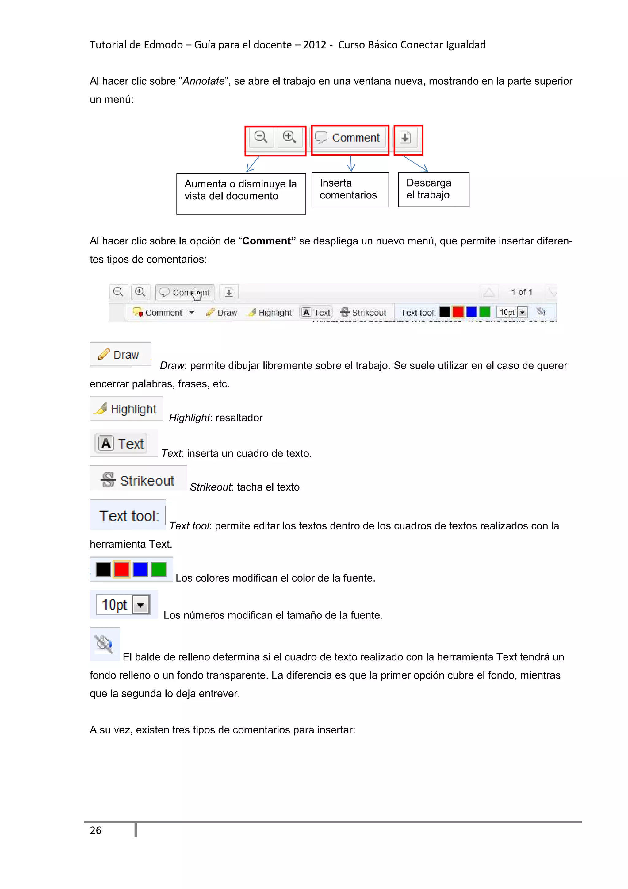 Tutorial de Edmodo – Guía para el docente – 2012 - Curso Básico Conectar Igualdad
                                                                          gualdad


Al hacer clic sobre “Annotate”, se abre el trabajo en una ventana nueva, mostrando en la parte superior
                             ”,
un menú:




                     Aumenta o disminuye la        Inserta           Descarga
                     vista del documento           comentarios       el trabajo



Al hacer clic sobre la opción de “
                                 “Comment” se despliega un nuevo menú, que permite insertar difere
                                                                                            diferen-
tes tipos de comentarios:




               Draw: permite dibujar libremente sobre el trabajo. Se suele utilizar en el caso de querer
                   :
encerrar palabras, frases, etc.


                 Highlight: resaltador
                          :


               Text: inserta un cuadro de texto.
                   :


                       Strikeout:
                       Strikeout tacha el texto


                 Text tool: permite editar los textos dentro de los cuadros de textos realizados con la
                          :                                         cuadros
herramienta Text.


                    Los colores modifican el color de la fuente
                                                         fuente.


                Los números modifican el tamaño de la fuente.
                 os


       El balde de relleno determina si el cuadro de texto realizado con la herramienta Text tendrá un
fondo relleno o un fondo transparente. La diferencia es que la primer opción cubre el fondo, mientras
que la segunda lo deja entrever.


A su vez, existen tres tipos de comentarios para insertar:




26
 