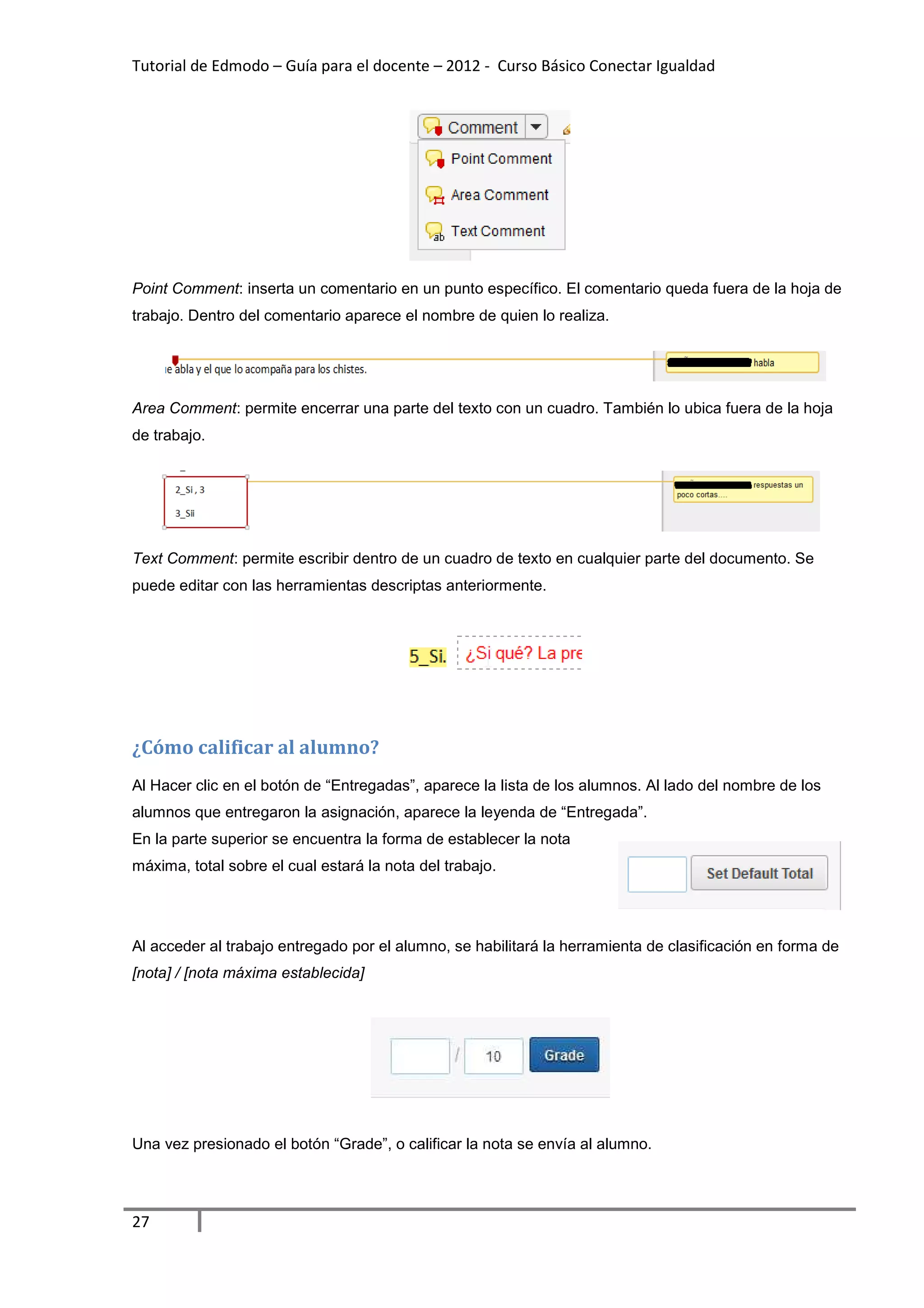 Tutorial de Edmodo – Guía para el docente – 2012 - Curso Básico Conectar Igualdad
                                                                          gualdad




Point Comment: inserta un comentario en un punto específico. El comentario queda fuera de la hoja de
             :                                               El
trabajo. Dentro del comentario aparece el nombre de quien lo realiza.




Area Comment: permite encerrar una parte del texto con un cuadro. También lo ubica fuera de la hoja
            :
de trabajo.




Text Comment: permite escribir dentro de un cuadro de texto en cualquier parte del documento. Se
                           bir
puede editar con las herramientas descriptas anteriormente.




¿Cómo calificar al alumno?
Al Hacer clic en el botón de “Entregadas”, aparece la lista de los alumnos. Al lado del nom
                                                                                        nombre de los
alumnos que entregaron la asignación, aparece la leyenda de “Entregada”.
En la parte superior se encuentra la forma de establecer la nota
máxima, total sobre el cual estará la nota del trabajo.
      ,




Al acceder al trabajo entregado por el alumno, se habilitará la herramienta de clasificación en forma de
[nota] / [nota máxima establecida]




Una vez presionado el botón “
                            “Grade”, o calificar la nota se envía al alumno.




27
 