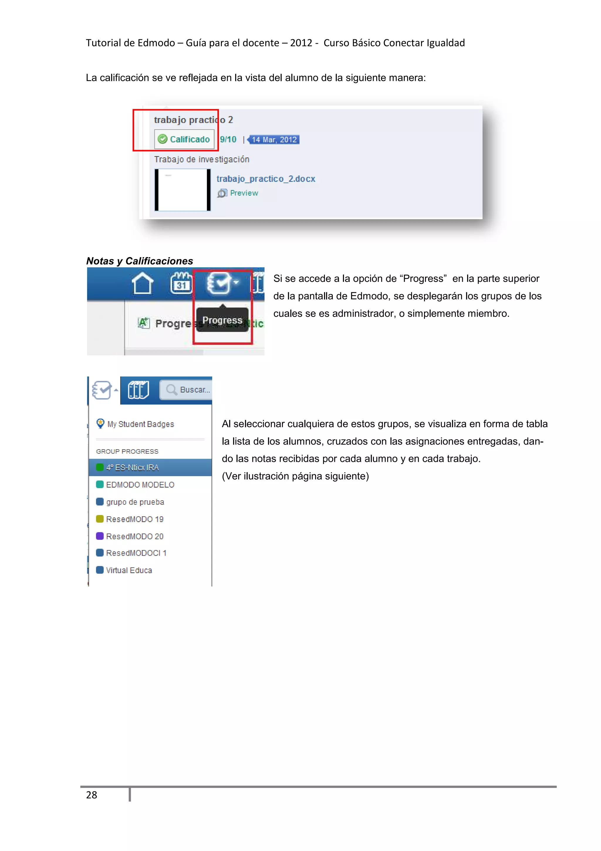 Tutorial de Edmodo – Guía para el docente – 2012 - Curso Básico Conectar Igualdad
                                                                          gualdad


La calificación se ve reflejada en la vista del alumno de la siguiente manera:




Notas y Calificaciones
                                           Si se accede a la opción de “Progress” en la parte superior
                                           de la pantalla de Edmodo, se desplegarán los grupos de los
                                           cuales se es administrador, o simplemente miembro.




                               Al seleccionar cualquiera de estos grupos, se visualiza en forma de tabla
                               la lista de los alumnos, cruzados con las asignaciones entregadas, da
                                                                                                  dan-
                               do las notas recibidas por cada alumno y en cada trabajo.
                               (Ver ilustración página siguiente)




28
 