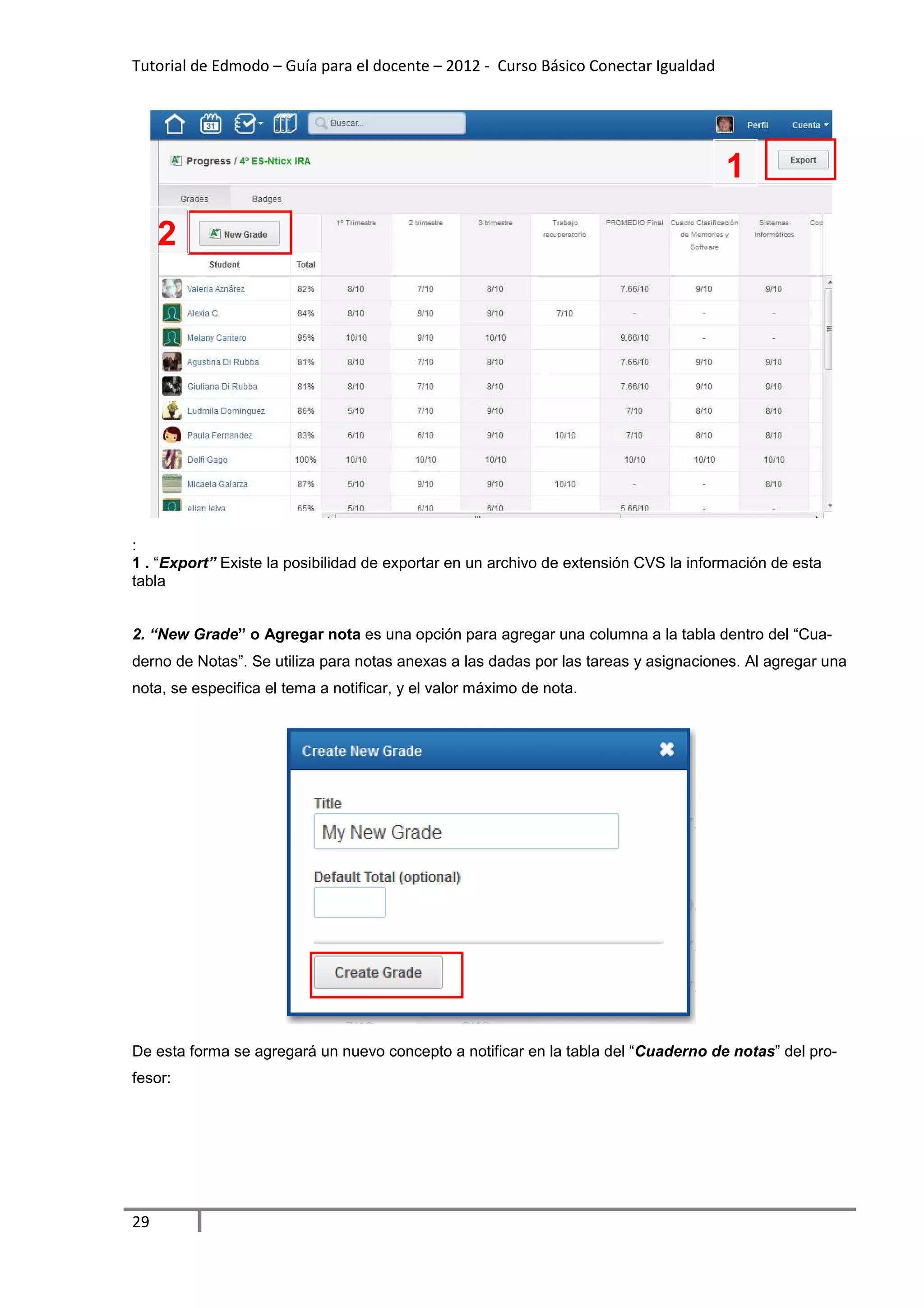 Tutorial de Edmodo – Guía para el docente – 2012 - Curso Básico Conectar Igualdad




                                                                                      1
     2




:
1 . “Export” Existe la posibilidad de exportar en un archivo de extensión CVS la información de esta
tabla


2. “New Grade” o Agregar nota es una opción para agregar una columna a la tabla dentro del “Cua-
derno de Notas”. Se utiliza para notas anexas a las dadas por las tareas y asignaciones. Al agregar una
nota, se especifica el tema a notificar, y el valor máximo de nota.




De esta forma se agregará un nuevo concepto a notificar en la tabla del “Cuaderno de notas” del pro-
fesor:




29
 
