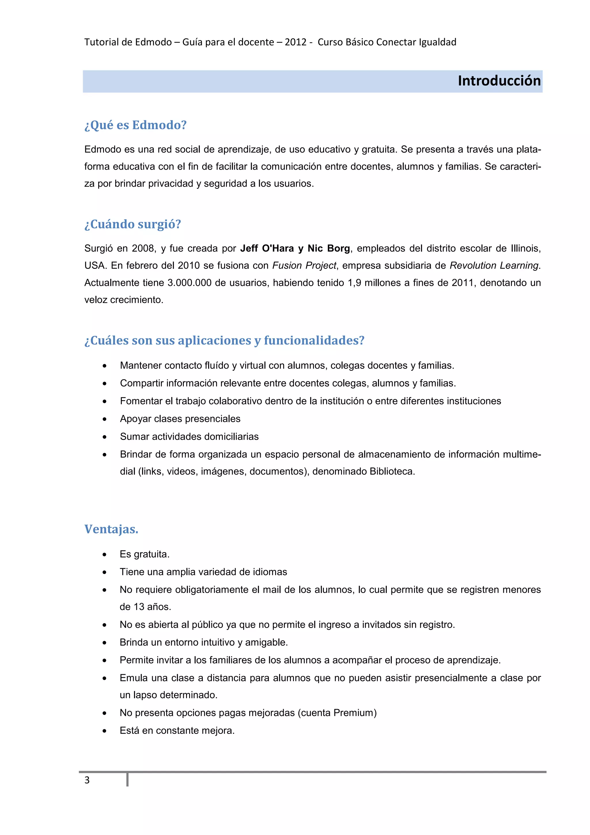 Tutorial de Edmodo – Guía para el docente – 2012 - Curso Básico Conectar Igualdad


                                                                                          Introducción

¿Qué es Edmodo?
Edmodo es una red social de aprendizaje, de uso educativo y gratuita. Se presenta a través una plata-
forma educativa con el fin de facilitar la comunicación entre docentes, alumnos y familias. Se caracteri-
za por brindar privacidad y seguridad a los usuarios.



¿Cuándo surgió?
Surgió en 2008, y fue creada por Jeff O'Hara y Nic Borg, empleados del distrito escolar de Illinois,
USA. En febrero del 2010 se fusiona con Fusion Project, empresa subsidiaria de Revolution Learning.
Actualmente tiene 3.000.000 de usuarios, habiendo tenido 1,9 millones a fines de 2011, denotando un
veloz crecimiento.



¿Cuáles son sus aplicaciones y funcionalidades?
    •   Mantener contacto fluído y virtual con alumnos, colegas docentes y familias.
    •   Compartir información relevante entre docentes colegas, alumnos y familias.
    •   Fomentar el trabajo colaborativo dentro de la institución o entre diferentes instituciones
    •   Apoyar clases presenciales
    •   Sumar actividades domiciliarias
    •   Brindar de forma organizada un espacio personal de almacenamiento de información multime-
        dial (links, videos, imágenes, documentos), denominado Biblioteca.




Ventajas.
    •   Es gratuita.
    •   Tiene una amplia variedad de idiomas
    •   No requiere obligatoriamente el mail de los alumnos, lo cual permite que se registren menores
        de 13 años.
    •   No es abierta al público ya que no permite el ingreso a invitados sin registro.
    •   Brinda un entorno intuitivo y amigable.
    •   Permite invitar a los familiares de los alumnos a acompañar el proceso de aprendizaje.
    •   Emula una clase a distancia para alumnos que no pueden asistir presencialmente a clase por
        un lapso determinado.
    •   No presenta opciones pagas mejoradas (cuenta Premium)
    •   Está en constante mejora.




3
 