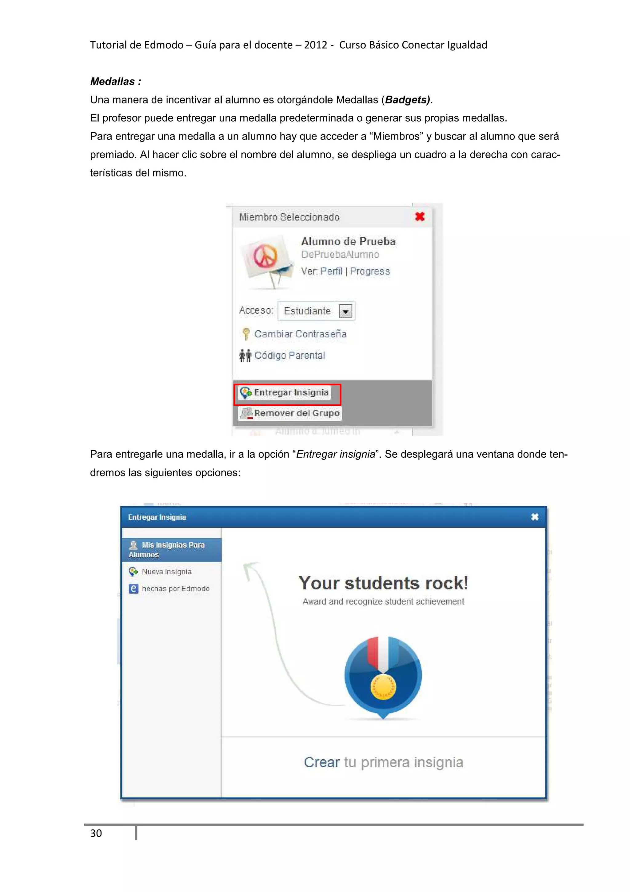 Tutorial de Edmodo – Guía para el docente – 2012 - Curso Básico Conectar Igualdad


Medallas :
Una manera de incentivar al alumno es otorgándole Medallas (Badgets).
El profesor puede entregar una medalla predeterminada o generar sus propias medallas.
Para entregar una medalla a un alumno hay que acceder a “Miembros” y buscar al alumno que será
premiado. Al hacer clic sobre el nombre del alumno, se despliega un cuadro a la derecha con carac-
terísticas del mismo.




Para entregarle una medalla, ir a la opción “Entregar insignia”. Se desplegará una ventana donde ten-
dremos las siguientes opciones:




30
 