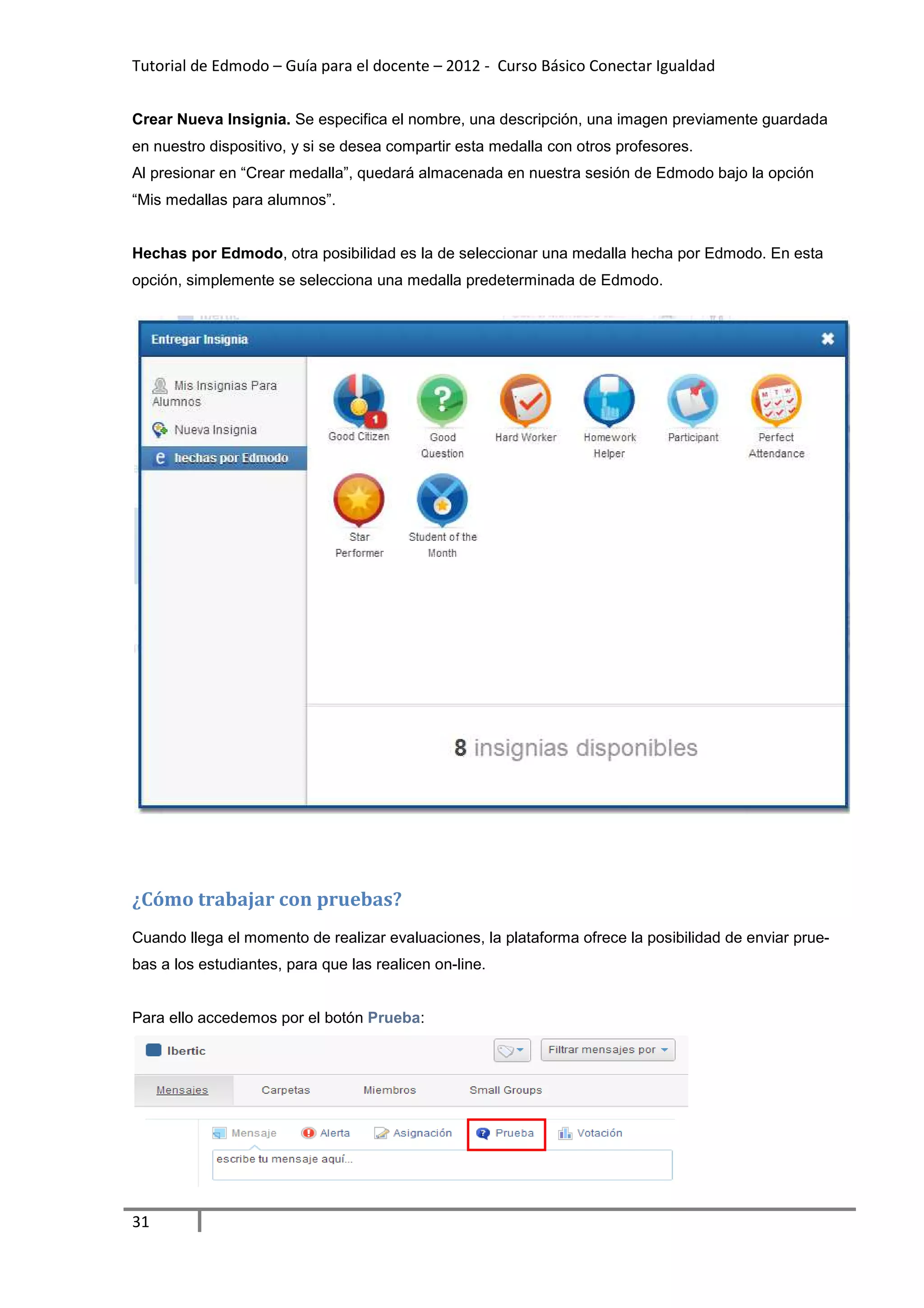 Tutorial de Edmodo – Guía para el docente – 2012 - Curso Básico Conectar Igualdad


Crear Nueva Insignia. Se especifica el nombre, una descripción, una imagen previamente guardada
en nuestro dispositivo, y si se desea compartir esta medalla con otros profesores.
Al presionar en “Crear medalla”, quedará almacenada en nuestra sesión de Edmodo bajo la opción
“Mis medallas para alumnos”.


Hechas por Edmodo, otra posibilidad es la de seleccionar una medalla hecha por Edmodo. En esta
opción, simplemente se selecciona una medalla predeterminada de Edmodo.




¿Cómo trabajar con pruebas?
Cuando llega el momento de realizar evaluaciones, la plataforma ofrece la posibilidad de enviar prue-
bas a los estudiantes, para que las realicen on-line.


Para ello accedemos por el botón Prueba:




31
 