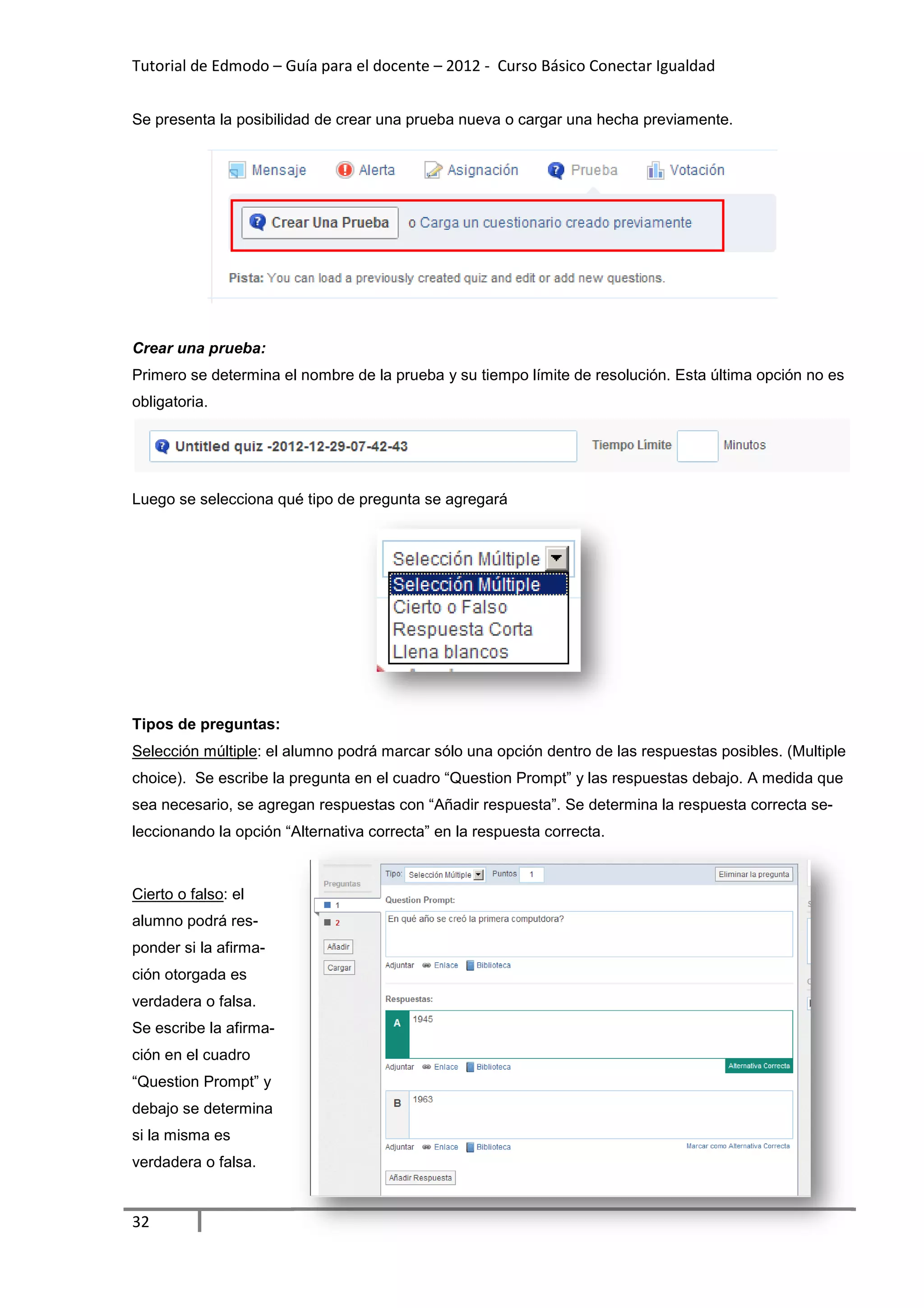 Tutorial de Edmodo – Guía para el docente – 2012 - Curso Básico Conectar Igualdad
                                                                          gualdad


Se presenta la posibilidad de crear una prueba nueva o cargar una hecha previamente.
                                                       cargar




Crear una prueba:
Primero se determina el nombre de la prueba y su tiempo límite de resolución. Esta última opción no es
obligatoria.




Luego se selecciona qué tipo de pregunta se agregará




Tipos de preguntas:
Selección múltiple: el alumno podrá marcar sólo una opción dentro de las respuestas posibles. (Multiple
                  :
choice). Se escribe la pregunta en el cuadro “Question Prompt” y las respuestas debajo. A medida que
                                                       Prompt”
sea necesario, se agregan respuestas con “Añadir respuesta”. Se determina la respuesta correcta s
                                                 respuesta”.                                    se-
leccionando la opción “Alternativa correcta” en la respuesta correcta.



Cierto o falso: el
alumno podrá res-
ponder si la afirma-
ción otorgada es
verdadera o falsa.
Se escribe la afirma-
ción en el cuadro
“Question Prompt” y
debajo se determina
si la misma es
verdadera o falsa.


32
 