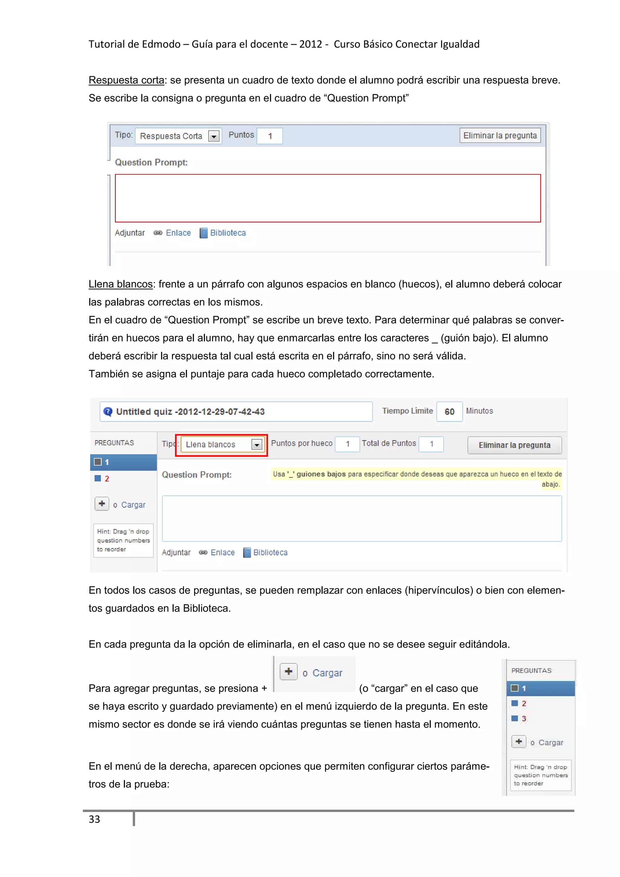 Tutorial de Edmodo – Guía para el docente – 2012 - Curso Básico Conectar Igualdad
                                                                          gualdad


Respuesta corta: se presenta un cuadro de texto donde el alumno podrá escribir una respuesta breve.
               :
Se escribe la consigna o pregunta en el cuadro de “Question Prompt”




Llena blancos: frente a un párrafo con algunos espacios en blanco (huecos), el alumno deberá colocar
                                                                          ,
las palabras correctas en los mismos.
En el cuadro de “Question Prompt” se escribe un breve texto. Para determinar qué palabras se conve
                                                                                             conver-
tirán en huecos para el alumno, hay que enmarcarlas entre los caracteres _ (gui bajo). El alumno
                                hay                                        (guión
deberá escribir la respuesta tal cual está escrita en el párrafo, sino no será válida.
También se asigna el puntaje para cada hueco completado correctamente.




En todos los casos de preguntas, se pueden remplazar con enlaces (hipervínculos) o bien con eleme
                                                                                            elemen-
tos guardados en la Biblioteca.


En cada pregunta da la opción de eliminarla, en el caso que no se desee seguir editándola.



Para agregar preguntas, se presiona +                        (o “cargar” en el caso que
se haya escrito y guardado previamente) en el menú izquierdo de la pregunta. En este
mismo sector es donde se irá viendo cuántas preguntas se tienen hasta el momento.



En el menú de la derecha, aparecen opciones que permiten configurar ciertos parám
                                                                    ciertos paráme-
tros de la prueba:


33
 