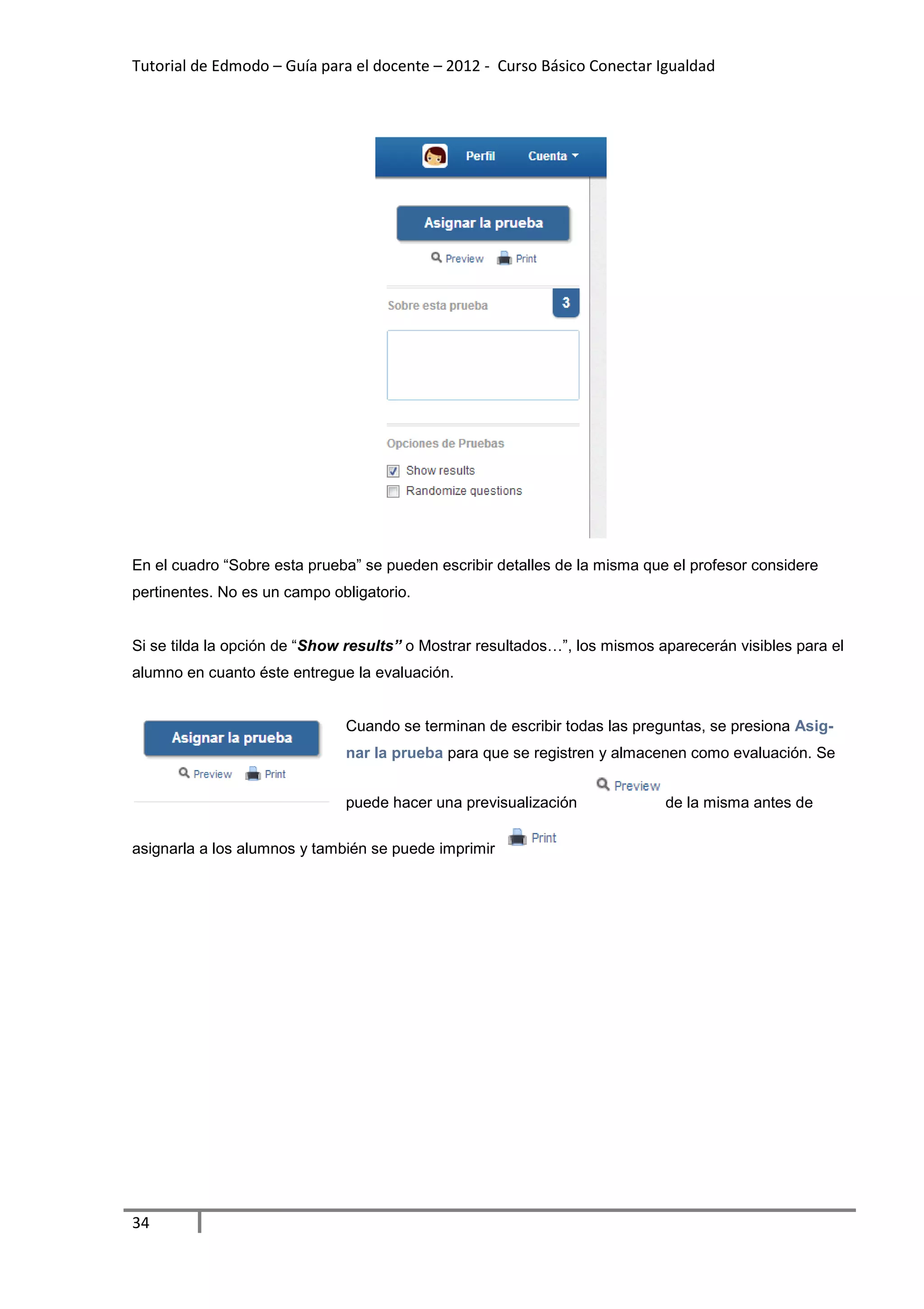 Tutorial de Edmodo – Guía para el docente – 2012 - Curso Básico Conectar Igualdad




En el cuadro “Sobre esta prueba” se pueden escribir detalles de la misma que el profesor considere
pertinentes. No es un campo obligatorio.


Si se tilda la opción de “Show results” o Mostrar resultados…”, los mismos aparecerán visibles para el
alumno en cuanto éste entregue la evaluación.


                              Cuando se terminan de escribir todas las preguntas, se presiona Asig-
                              nar la prueba para que se registren y almacenen como evaluación. Se


                              puede hacer una previsualización              de la misma antes de

asignarla a los alumnos y también se puede imprimir




34
 
