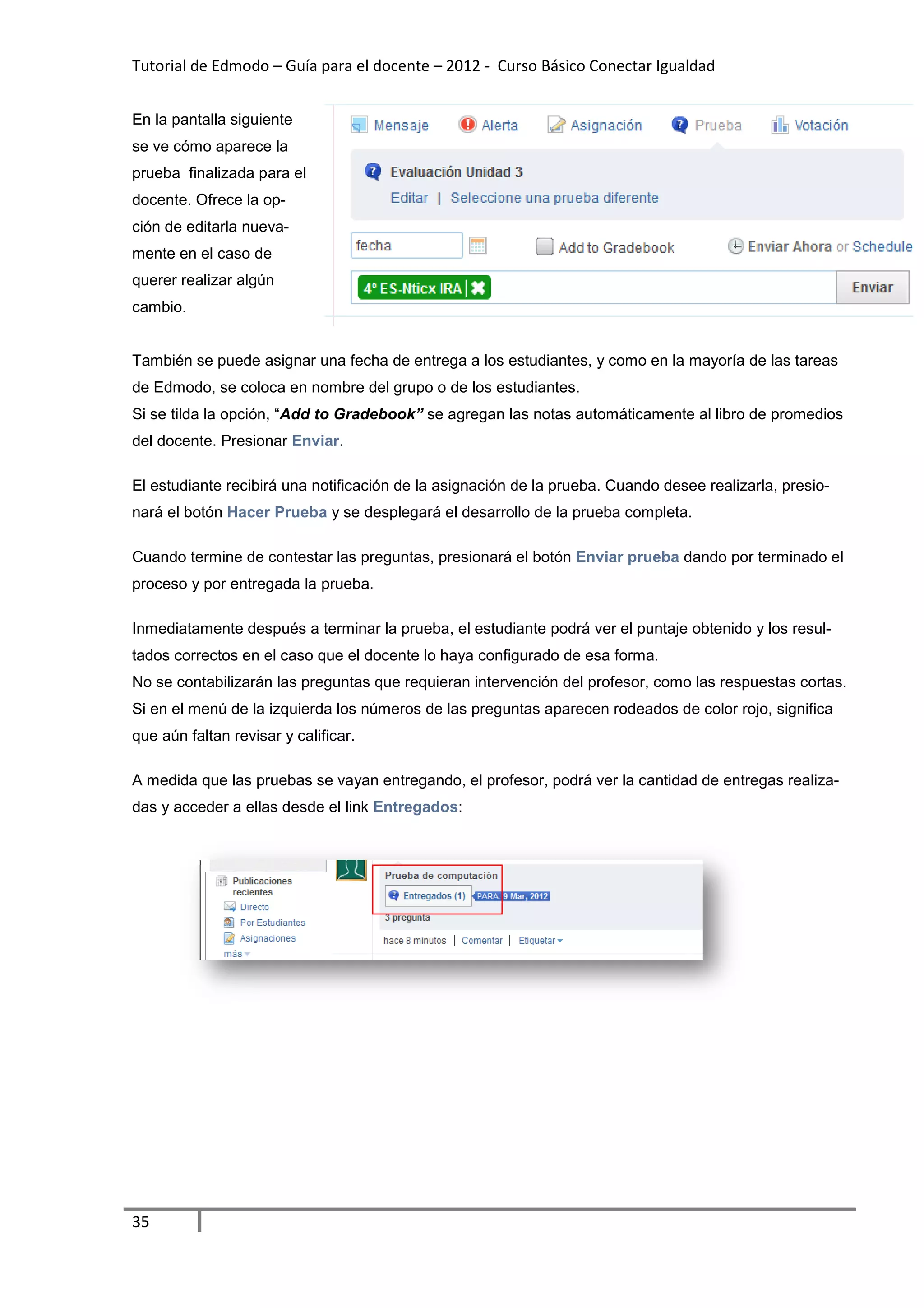Tutorial de Edmodo – Guía para el docente – 2012 - Curso Básico Conectar Igualdad
                                                                          gualdad


En la pantalla siguiente
se ve cómo aparece la
prueba finalizada para el
docente. Ofrece la op-
ción de editarla nueva-
mente en el caso de
querer realizar algún
cambio.


También se puede asignar una fecha de entrega a los estudiantes, y como en la mayoría de las tareas
de Edmodo, se coloca en nombre del grupo o de los estudiantes.
Si se tilda la opción, “Add to Gradebook” se agregan las notas automáticamente al libro de promedios
                        Add
del docente. Presionar Enviar
                       Enviar.

El estudiante recibirá una notificación de la asignación de la prueba. Cuando desee realizarla, presi
                                                                                                presio-
nará el botón Hacer Prueba y se desplegará el desarrollo de la prueba completa.

Cuando termine de contestar las preguntas, presionará el botón Enviar prueba dando por terminado el
proceso y por entregada la prueba.
  oceso

Inmediatamente después a terminar la prueba, el estudiante podrá ver el puntaje obtenido y los resu
                                                                                               resul-
tados correctos en el caso que el docente lo haya configurad de esa forma.
                                                  configurado
No se contabilizarán las preguntas que requieran intervención del profesor, como las respuestas cortas.
Si en el menú de la izquierda los números de las preguntas aparecen rodeados de color rojo, significa
que aún faltan revisar y calificar
                         calificar.

A medida que las pruebas se vayan entregando, el profesor, podrá ver la cantidad de entregas realiz
                                                                                             realiza-
das y acceder a ellas desde el link Entregados:




35
 