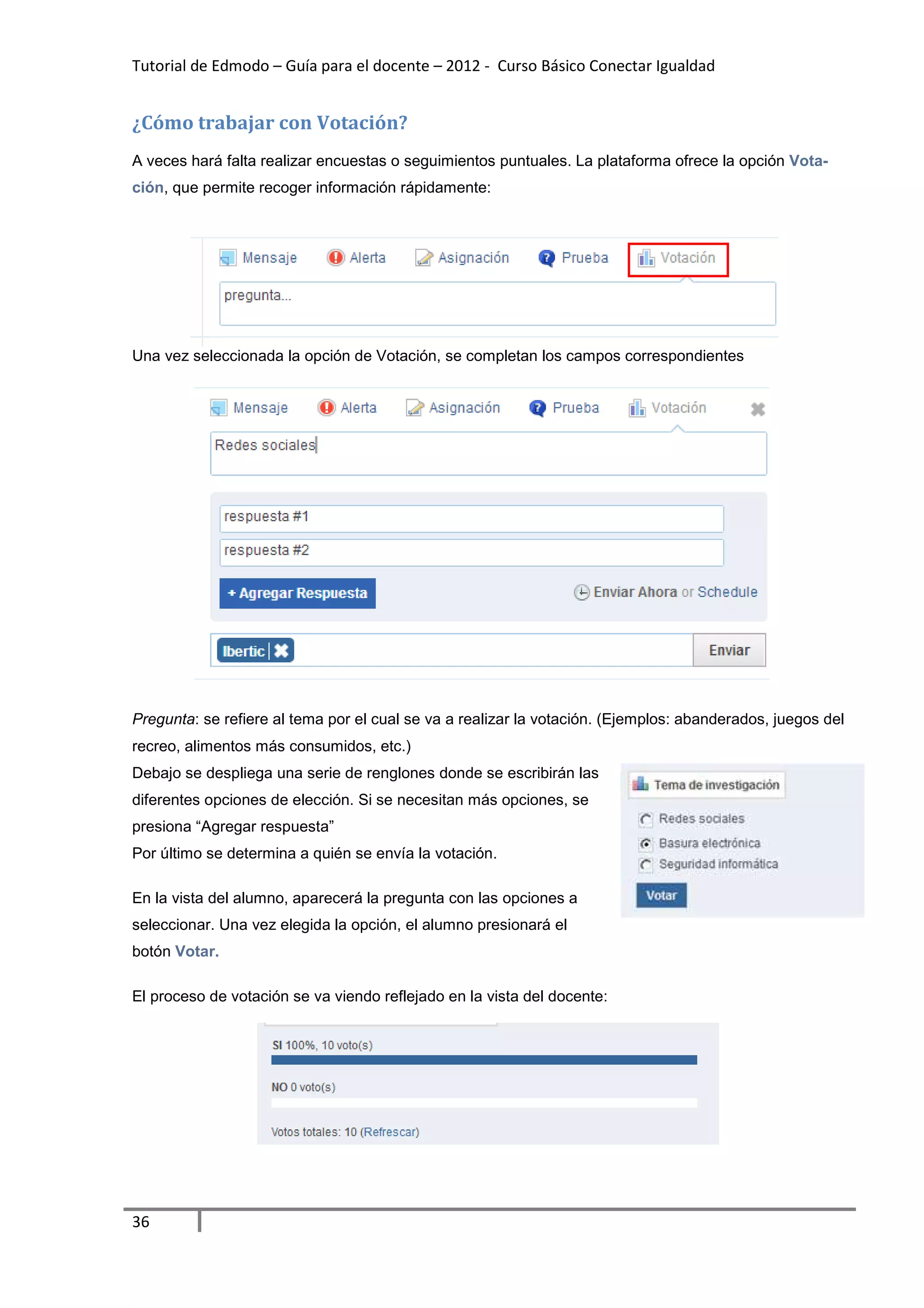 Tutorial de Edmodo – Guía para el docente – 2012 - Curso Básico Conectar Igualdad


¿Cómo trabajar con Votación?
A veces hará falta realizar encuestas o seguimientos puntuales. La plataforma ofrece la opción Vota-
ción, que permite recoger información rápidamente:




Una vez seleccionada la opción de Votación, se completan los campos correspondientes




Pregunta: se refiere al tema por el cual se va a realizar la votación. (Ejemplos: abanderados, juegos del
recreo, alimentos más consumidos, etc.)
Debajo se despliega una serie de renglones donde se escribirán las
diferentes opciones de elección. Si se necesitan más opciones, se
presiona “Agregar respuesta”
Por último se determina a quién se envía la votación.

En la vista del alumno, aparecerá la pregunta con las opciones a
seleccionar. Una vez elegida la opción, el alumno presionará el
botón Votar.

El proceso de votación se va viendo reflejado en la vista del docente:




36
 