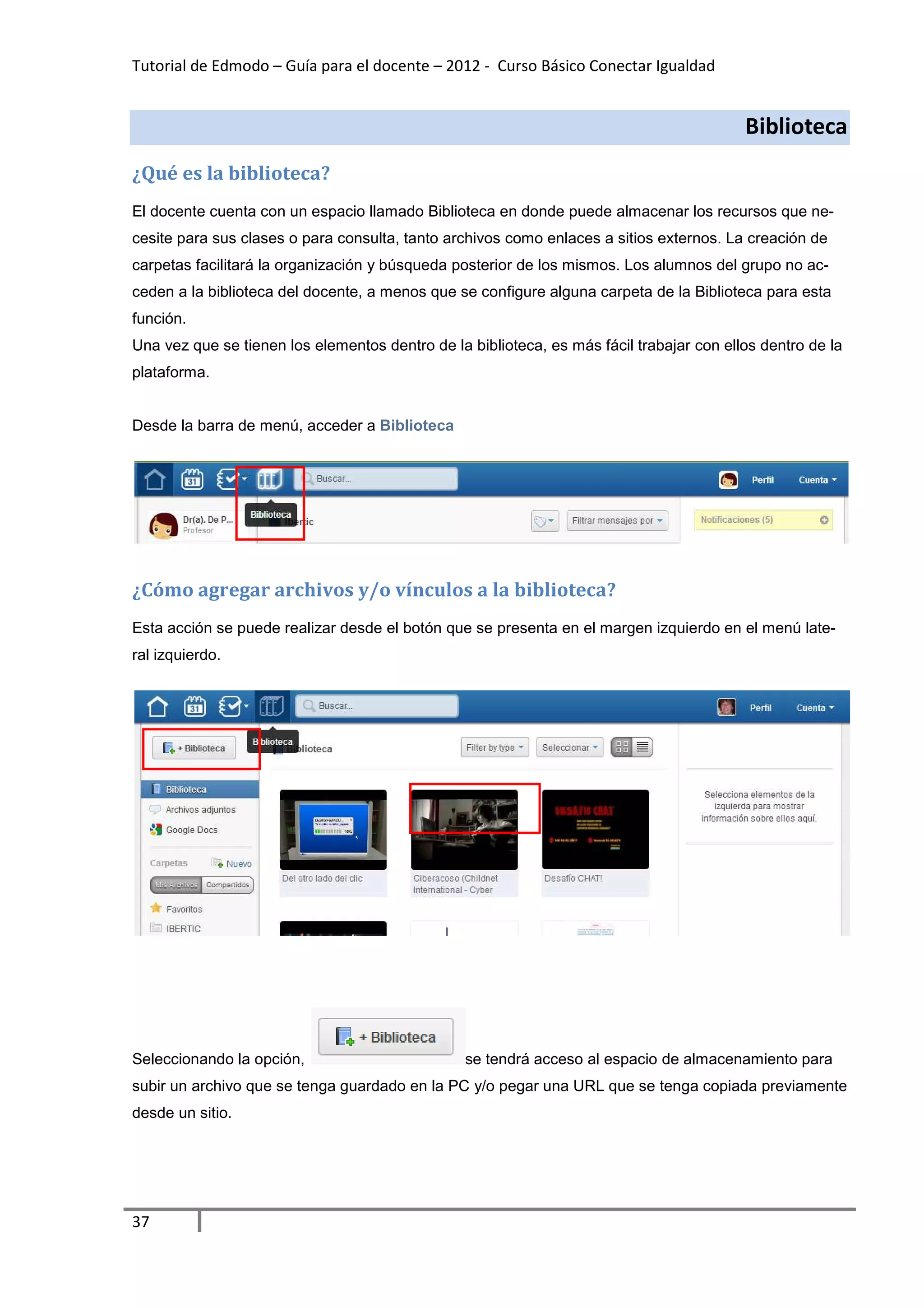 Tutorial de Edmodo – Guía para el docente – 2012 - Curso Básico Conectar Igualdad


                                                                                          Biblioteca
¿Qué es la biblioteca?
El docente cuenta con un espacio llamado Biblioteca en donde puede almacenar los recursos que ne-
cesite para sus clases o para consulta, tanto archivos como enlaces a sitios externos. La creación de
carpetas facilitará la organización y búsqueda posterior de los mismos. Los alumnos del grupo no ac-
ceden a la biblioteca del docente, a menos que se configure alguna carpeta de la Biblioteca para esta
función.
Una vez que se tienen los elementos dentro de la biblioteca, es más fácil trabajar con ellos dentro de la
plataforma.


Desde la barra de menú, acceder a Biblioteca




¿Cómo agregar archivos y/o vínculos a la biblioteca?
Esta acción se puede realizar desde el botón que se presenta en el margen izquierdo en el menú late-
ral izquierdo.




Seleccionando la opción,                         se tendrá acceso al espacio de almacenamiento para
subir un archivo que se tenga guardado en la PC y/o pegar una URL que se tenga copiada previamente
desde un sitio.




37
 