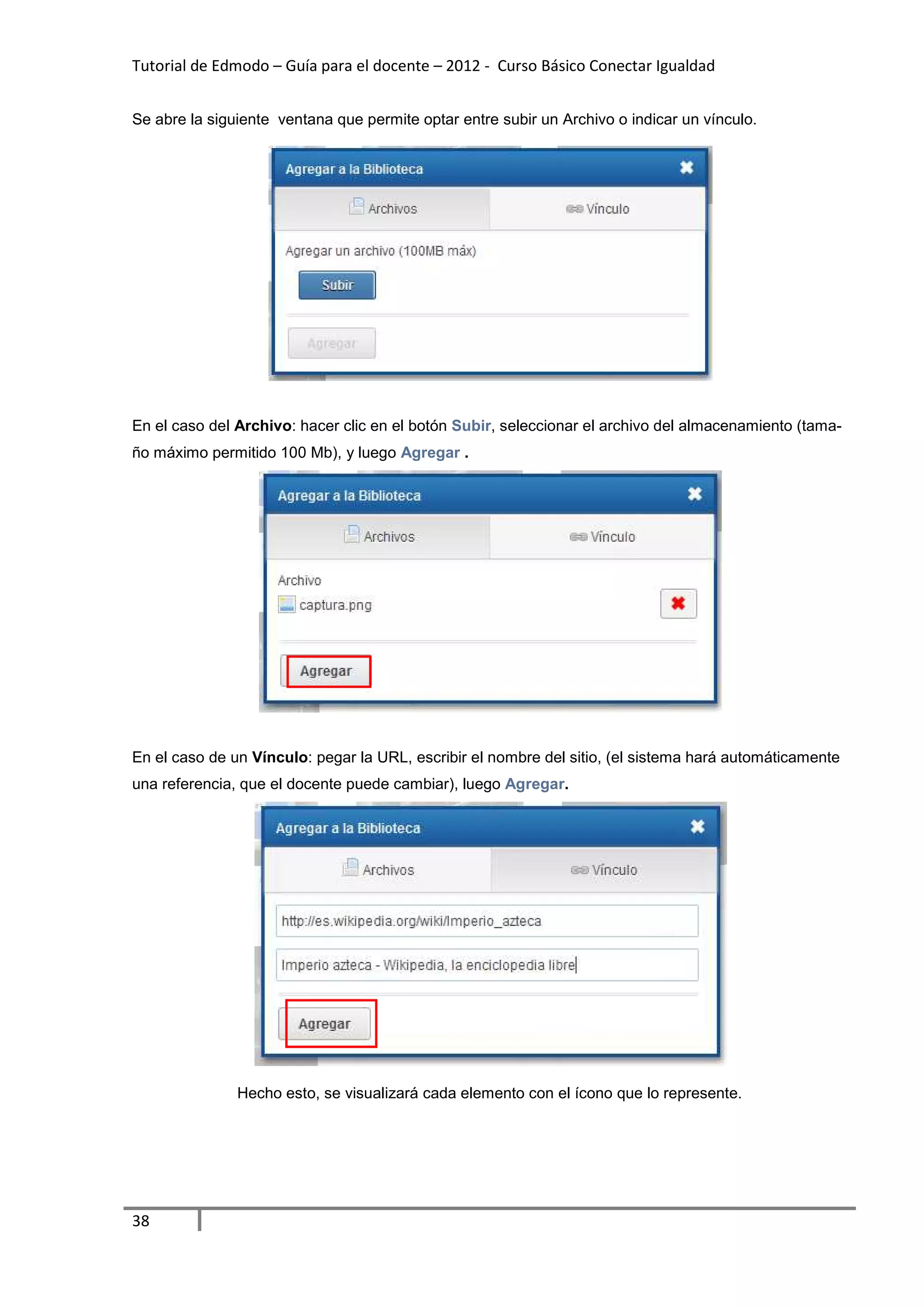 Tutorial de Edmodo – Guía para el docente – 2012 - Curso Básico Conectar Igualdad


Se abre la siguiente ventana que permite optar entre subir un Archivo o indicar un vínculo.




En el caso del Archivo: hacer clic en el botón Subir, seleccionar el archivo del almacenamiento (tama-
ño máximo permitido 100 Mb), y luego Agregar .




En el caso de un Vínculo: pegar la URL, escribir el nombre del sitio, (el sistema hará automáticamente
una referencia, que el docente puede cambiar), luego Agregar.




               Hecho esto, se visualizará cada elemento con el ícono que lo represente.




38
 