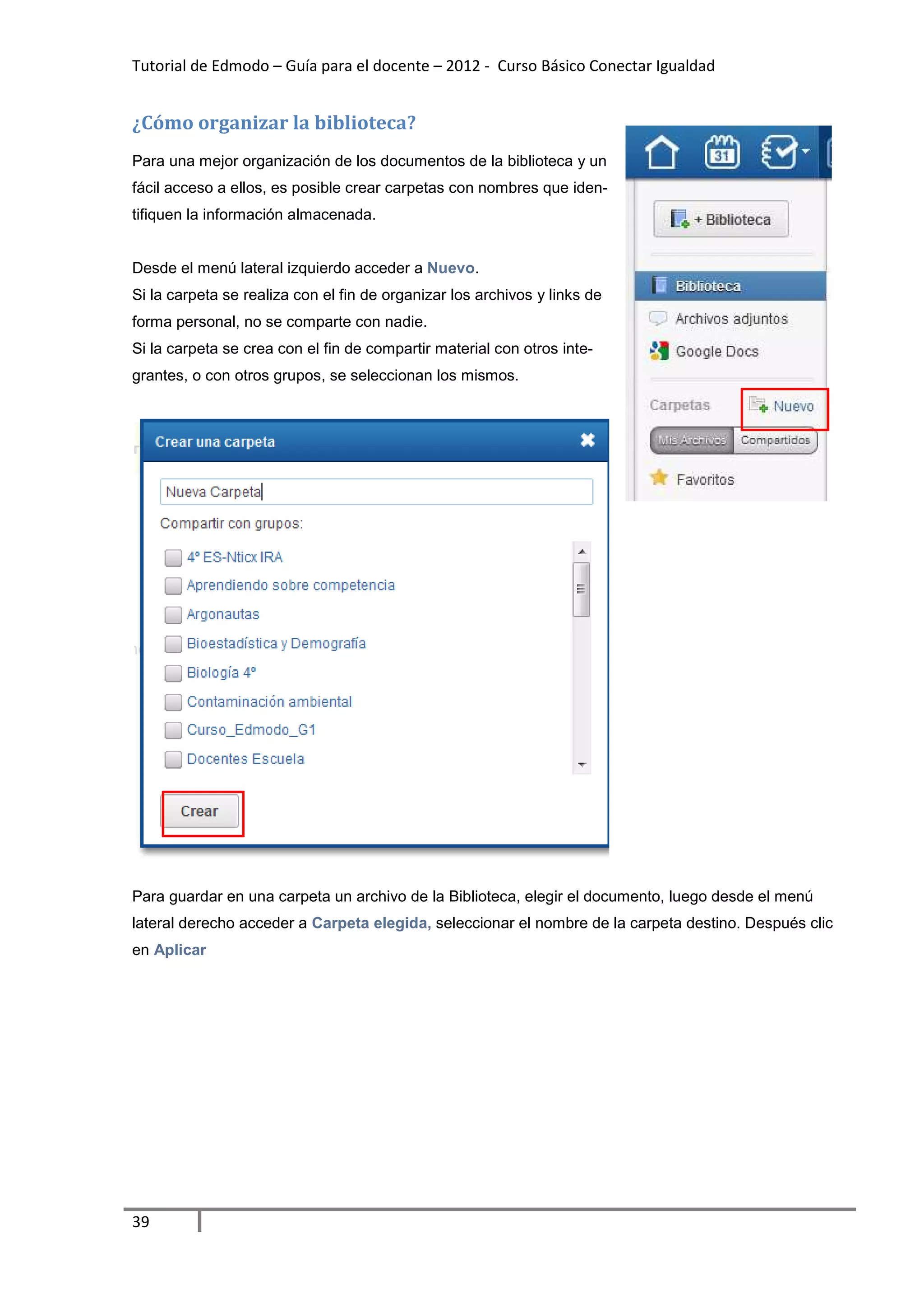Tutorial de Edmodo – Guía para el docente – 2012 - Curso Básico Conectar Igualdad


¿Cómo organizar la biblioteca?
Para una mejor organización de los documentos de la biblioteca y un
fácil acceso a ellos, es posible crear carpetas con nombres que iden-
tifiquen la información almacenada.


Desde el menú lateral izquierdo acceder a Nuevo.
Si la carpeta se realiza con el fin de organizar los archivos y links de
forma personal, no se comparte con nadie.
Si la carpeta se crea con el fin de compartir material con otros inte-
grantes, o con otros grupos, se seleccionan los mismos.




Para guardar en una carpeta un archivo de la Biblioteca, elegir el documento, luego desde el menú
lateral derecho acceder a Carpeta elegida, seleccionar el nombre de la carpeta destino. Después clic
en Aplicar




39
 