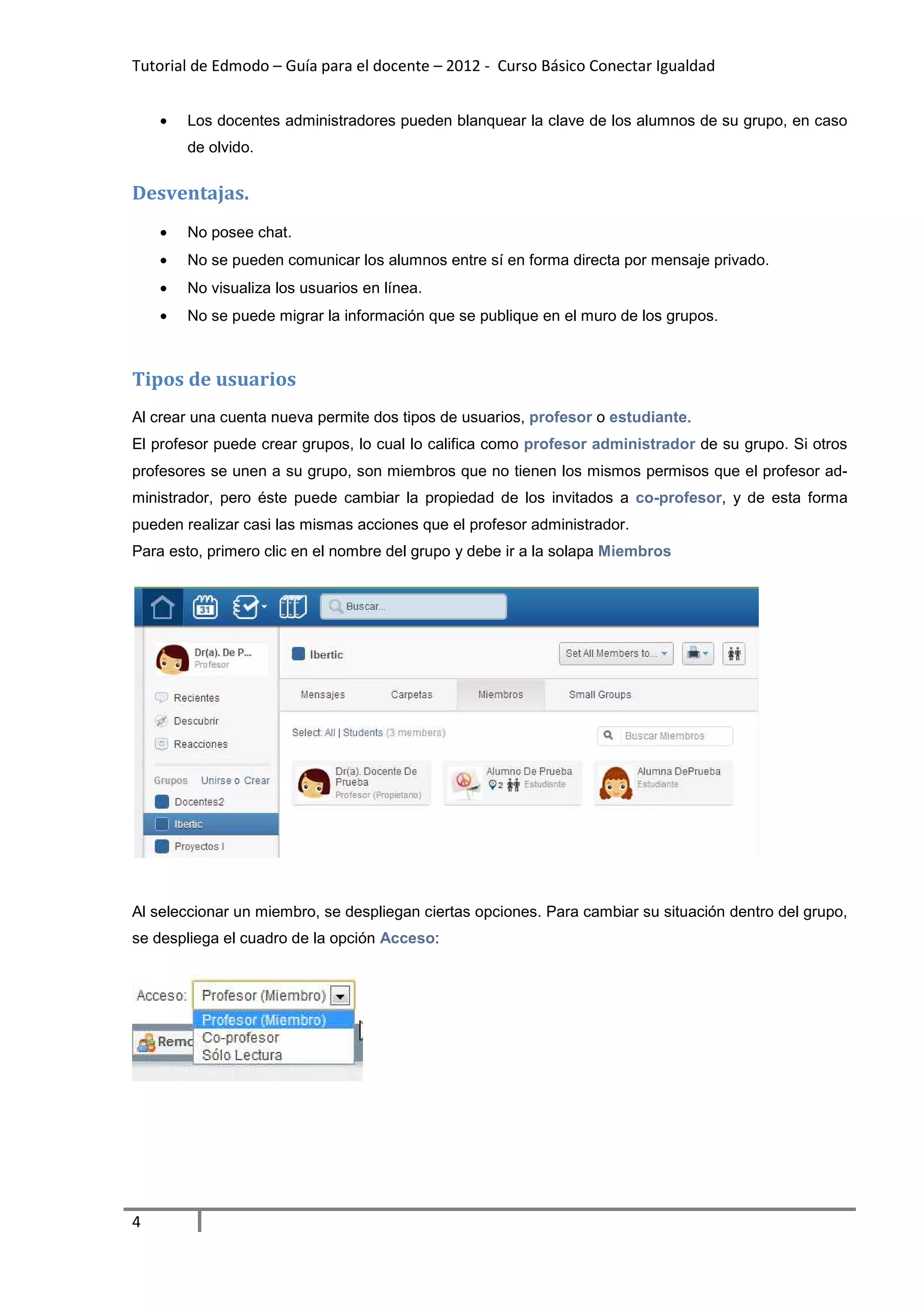 Tutorial de Edmodo – Guía para el docente – 2012 - Curso Básico Conectar Igualdad
                                                                          gualdad


    •   Los docentes administradores pueden blanquear la clave de los alumnos de su grupo, en caso
        de olvido.


Desventajas.
    •   No posee chat.
    •   No se pueden comunicar los alumnos entre sí en forma directa por mensaje privado
                                                                                 privado.
    •   No visualiza los usuarios en línea.
    •   No se puede migrar la información que se publique en el muro de los grupos.



Tipos de usuarios
Al crear una cuenta nueva permite dos tipos de usuarios profesor o estudiante.
                                               usuarios,
El profesor puede crear grupos, lo cual lo califica como profesor administrador de su grupo. Si otros
profesores se unen a su grupo, son miembros que no tienen los mismos permisos que el profesor ad-
ministrador, pero éste puede cambiar la propiedad de los invitados a co-profesor y de esta forma
                                                                        profesor,
pueden realizar casi las mismas acciones que el profesor administrador.
Para esto, primero clic en el nombre del grupo y debe ir a la solapa Miembros
   a




Al seleccionar un miembro, se despliegan ciertas opciones. Para cambiar su situación dentro del grupo,
se despliega el cuadro de la opción Acceso:




4
 