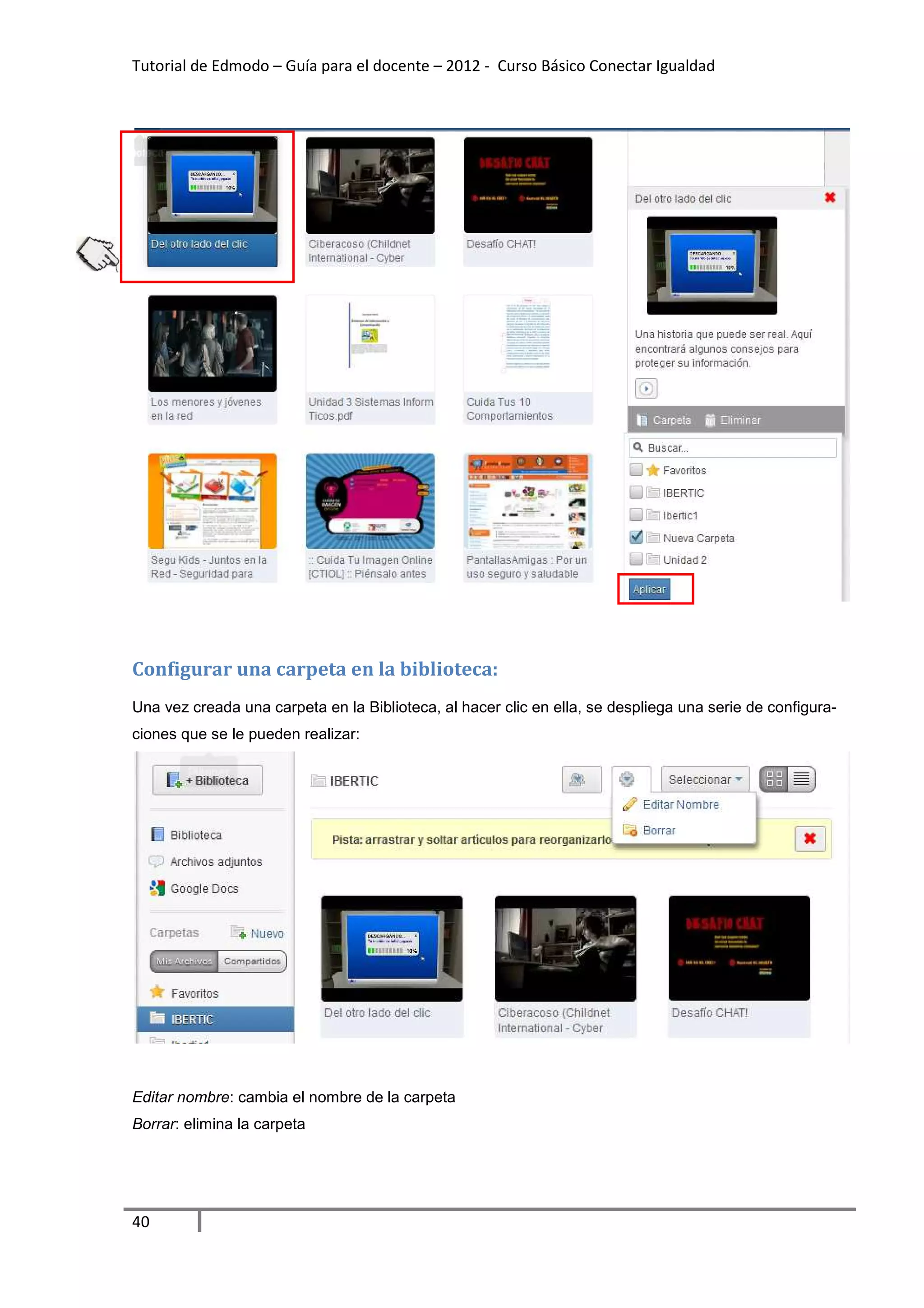 Tutorial de Edmodo – Guía para el docente – 2012 - Curso Básico Conectar Igualdad




Configurar una carpeta en la biblioteca:
Una vez creada una carpeta en la Biblioteca, al hacer clic en ella, se despliega una serie de configura-
ciones que se le pueden realizar:




Editar nombre: cambia el nombre de la carpeta
Borrar: elimina la carpeta




40
 