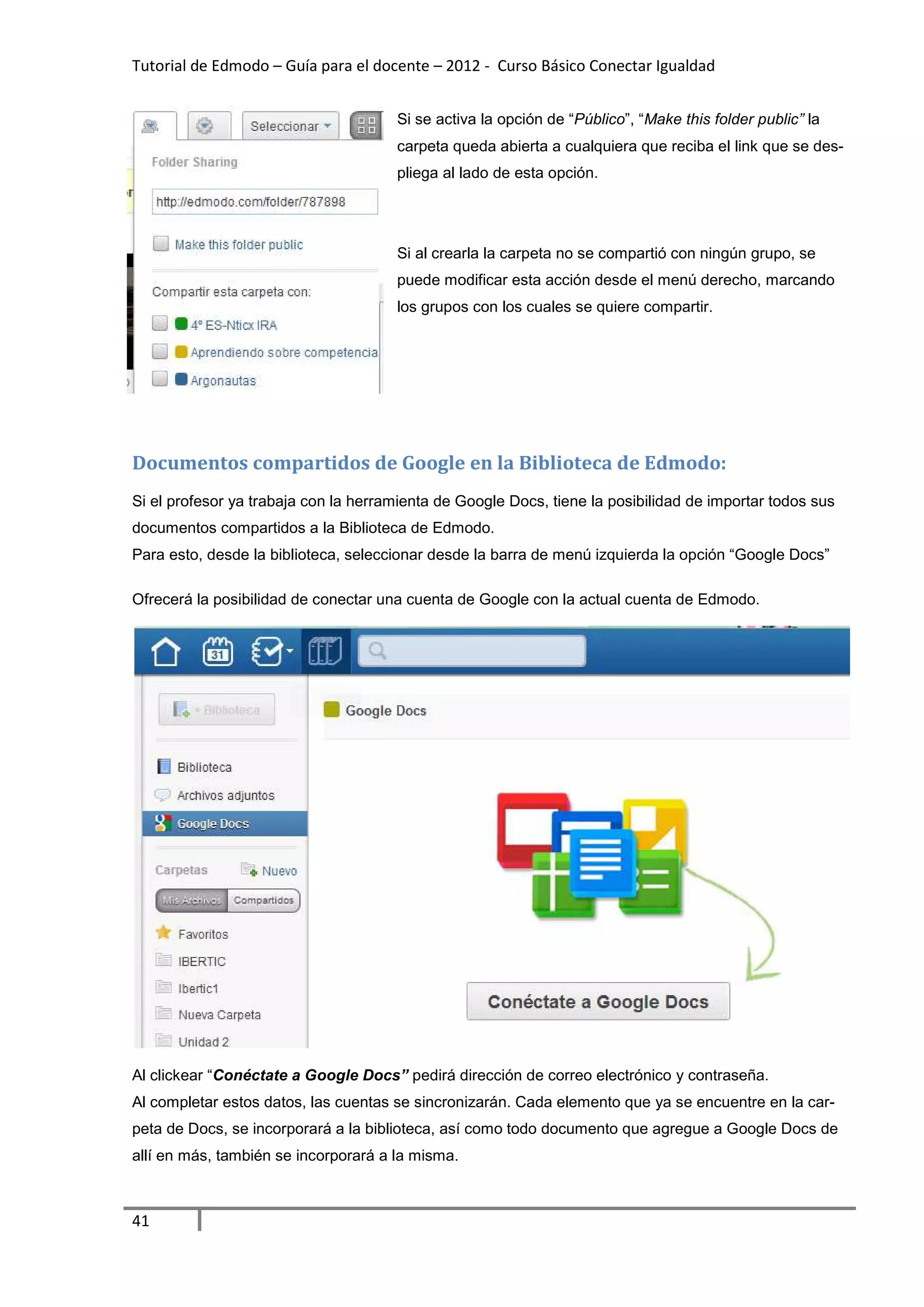 Tutorial de Edmodo – Guía para el docente – 2012 - Curso Básico Conectar Igualdad


                                      Si se activa la opción de “Público”, “Make this folder public” la
                                      carpeta queda abierta a cualquiera que reciba el link que se des-
                                      pliega al lado de esta opción.




                                      Si al crearla la carpeta no se compartió con ningún grupo, se
                                      puede modificar esta acción desde el menú derecho, marcando
                                      los grupos con los cuales se quiere compartir.




Documentos compartidos de Google en la Biblioteca de Edmodo:
Si el profesor ya trabaja con la herramienta de Google Docs, tiene la posibilidad de importar todos sus
documentos compartidos a la Biblioteca de Edmodo.
Para esto, desde la biblioteca, seleccionar desde la barra de menú izquierda la opción “Google Docs”

Ofrecerá la posibilidad de conectar una cuenta de Google con la actual cuenta de Edmodo.




Al clickear “Conéctate a Google Docs” pedirá dirección de correo electrónico y contraseña.
Al completar estos datos, las cuentas se sincronizarán. Cada elemento que ya se encuentre en la car-
peta de Docs, se incorporará a la biblioteca, así como todo documento que agregue a Google Docs de
allí en más, también se incorporará a la misma.



41
 