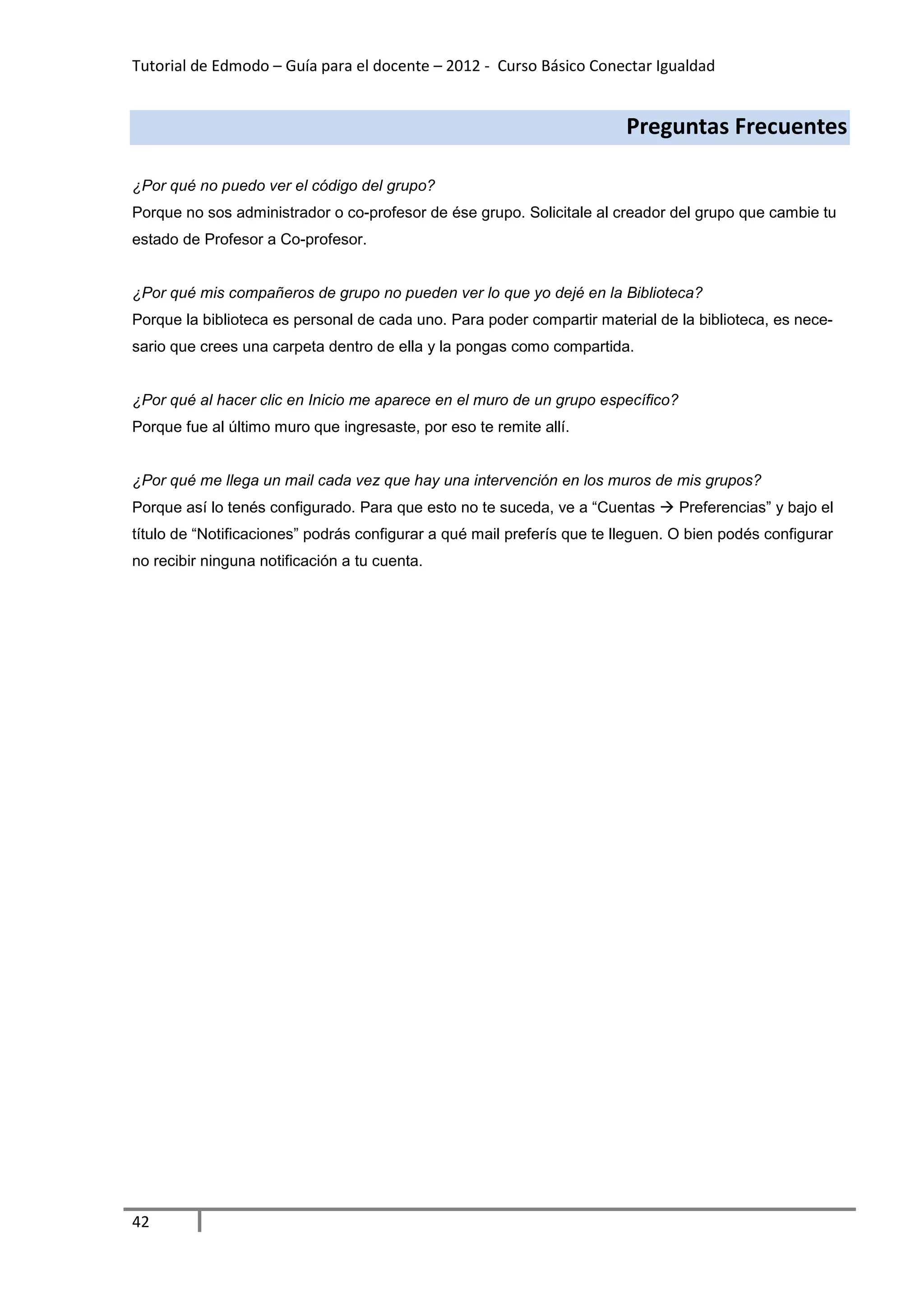 Tutorial de Edmodo – Guía para el docente – 2012 - Curso Básico Conectar Igualdad


                                                                         Preguntas Frecuentes

¿Por qué no puedo ver el código del grupo?
Porque no sos administrador o co-profesor de ése grupo. Solicitale al creador del grupo que cambie tu
estado de Profesor a Co-profesor.


¿Por qué mis compañeros de grupo no pueden ver lo que yo dejé en la Biblioteca?
Porque la biblioteca es personal de cada uno. Para poder compartir material de la biblioteca, es nece-
sario que crees una carpeta dentro de ella y la pongas como compartida.


¿Por qué al hacer clic en Inicio me aparece en el muro de un grupo específico?
Porque fue al último muro que ingresaste, por eso te remite allí.


¿Por qué me llega un mail cada vez que hay una intervención en los muros de mis grupos?
Porque así lo tenés configurado. Para que esto no te suceda, ve a “Cuentas       Preferencias” y bajo el
título de “Notificaciones” podrás configurar a qué mail preferís que te lleguen. O bien podés configurar
no recibir ninguna notificación a tu cuenta.




42
 