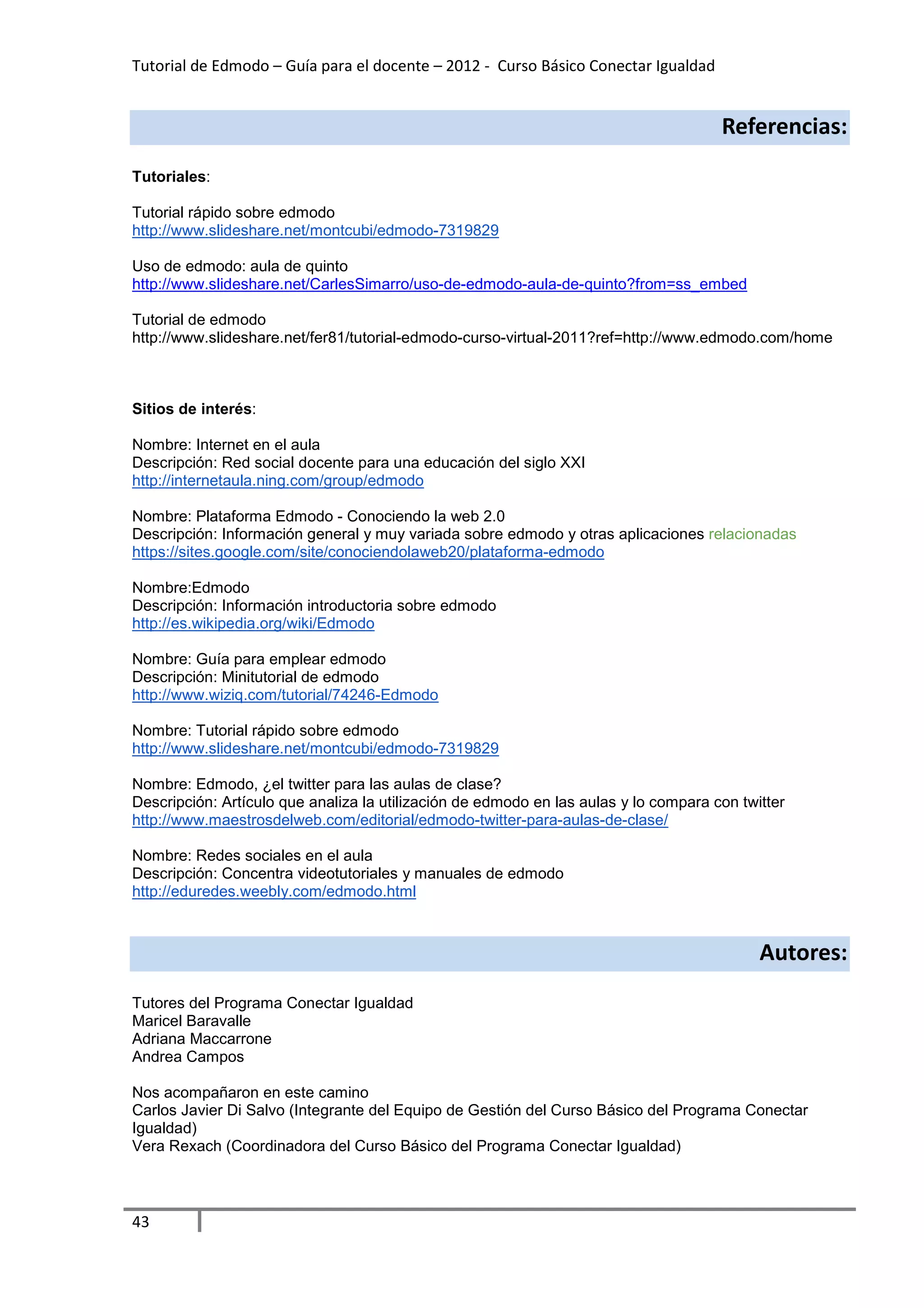 Tutorial de Edmodo – Guía para el docente – 2012 - Curso Básico Conectar Igualdad


                                                                                      Referencias:
Tutoriales:

Tutorial rápido sobre edmodo
http://www.slideshare.net/montcubi/edmodo-7319829

Uso de edmodo: aula de quinto
http://www.slideshare.net/CarlesSimarro/uso-de-edmodo-aula-de-quinto?from=ss_embed

Tutorial de edmodo
http://www.slideshare.net/fer81/tutorial-edmodo-curso-virtual-2011?ref=http://www.edmodo.com/home



Sitios de interés:

Nombre: Internet en el aula
Descripción: Red social docente para una educación del siglo XXI
http://internetaula.ning.com/group/edmodo

Nombre: Plataforma Edmodo - Conociendo la web 2.0
Descripción: Información general y muy variada sobre edmodo y otras aplicaciones relacionadas
https://sites.google.com/site/conociendolaweb20/plataforma-edmodo

Nombre:Edmodo
Descripción: Información introductoria sobre edmodo
http://es.wikipedia.org/wiki/Edmodo

Nombre: Guía para emplear edmodo
Descripción: Minitutorial de edmodo
http://www.wiziq.com/tutorial/74246-Edmodo

Nombre: Tutorial rápido sobre edmodo
http://www.slideshare.net/montcubi/edmodo-7319829

Nombre: Edmodo, ¿el twitter para las aulas de clase?
Descripción: Artículo que analiza la utilización de edmodo en las aulas y lo compara con twitter
http://www.maestrosdelweb.com/editorial/edmodo-twitter-para-aulas-de-clase/

Nombre: Redes sociales en el aula
Descripción: Concentra videotutoriales y manuales de edmodo
http://eduredes.weebly.com/edmodo.html



                                                                                            Autores:
Tutores del Programa Conectar Igualdad
Maricel Baravalle
Adriana Maccarrone
Andrea Campos

Nos acompañaron en este camino
Carlos Javier Di Salvo (Integrante del Equipo de Gestión del Curso Básico del Programa Conectar
Igualdad)
Vera Rexach (Coordinadora del Curso Básico del Programa Conectar Igualdad)



43
 